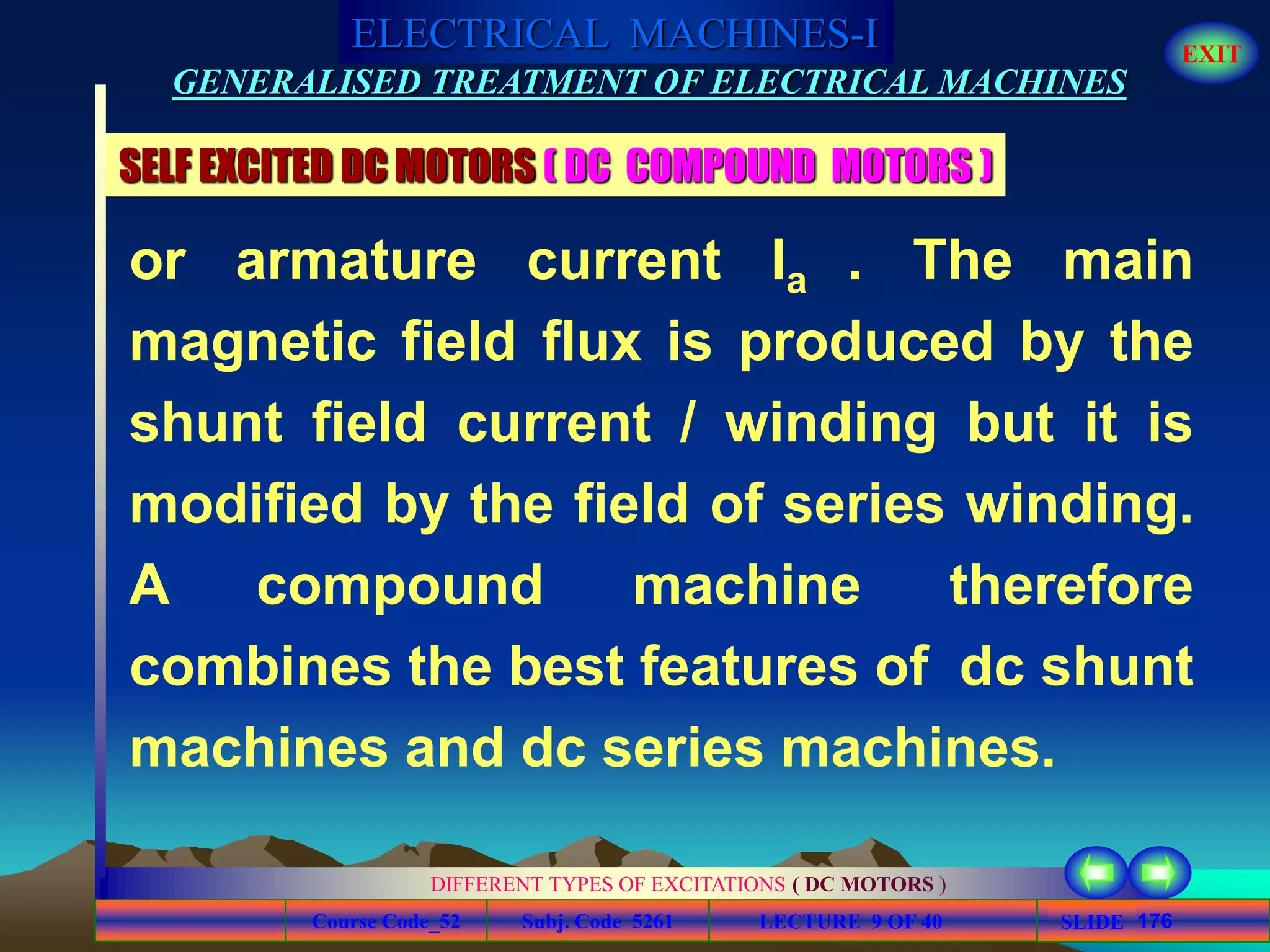 Course Code_52 Subj. Code 5261 176SLIDE
ELECTRICAL MACHINES-I EXIT
GENERALISED TREATMENT OF ELECTRICAL MACHINES
LECTURE 9 OF 40
DIFFERENT TYPES OF EXCITATIONS ( DC MOTORS )
SELF EXCITED DC MOTORS ( DC COMPOUND MOTORS )
or armature current Ia . The main
magnetic field flux is produced by the
shunt field current / winding but it is
modified by the field of series winding.
A compound machine therefore
combines the best features of dc shunt
machines and dc series machines.
 