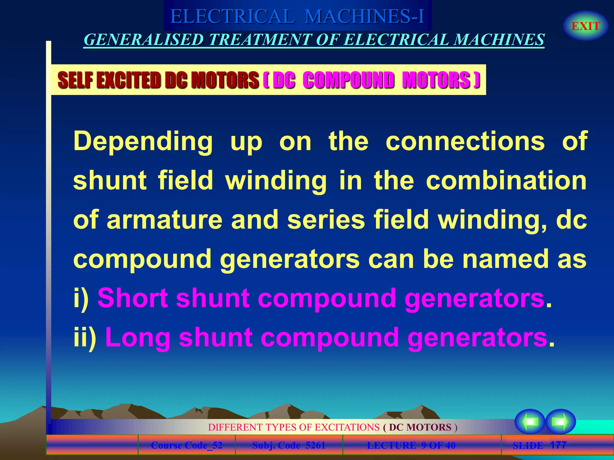 Course Code_52 Subj. Code 5261 177SLIDE
ELECTRICAL MACHINES-I EXIT
GENERALISED TREATMENT OF ELECTRICAL MACHINES
LECTURE 9 OF 40
DIFFERENT TYPES OF EXCITATIONS ( DC MOTORS )
SELF EXCITED DC MOTORS ( DC COMPOUND MOTORS )
Depending up on the connections of
shunt field winding in the combination
of armature and series field winding, dc
compound generators can be named as
i) Short shunt compound generators.
ii) Long shunt compound generators.
 