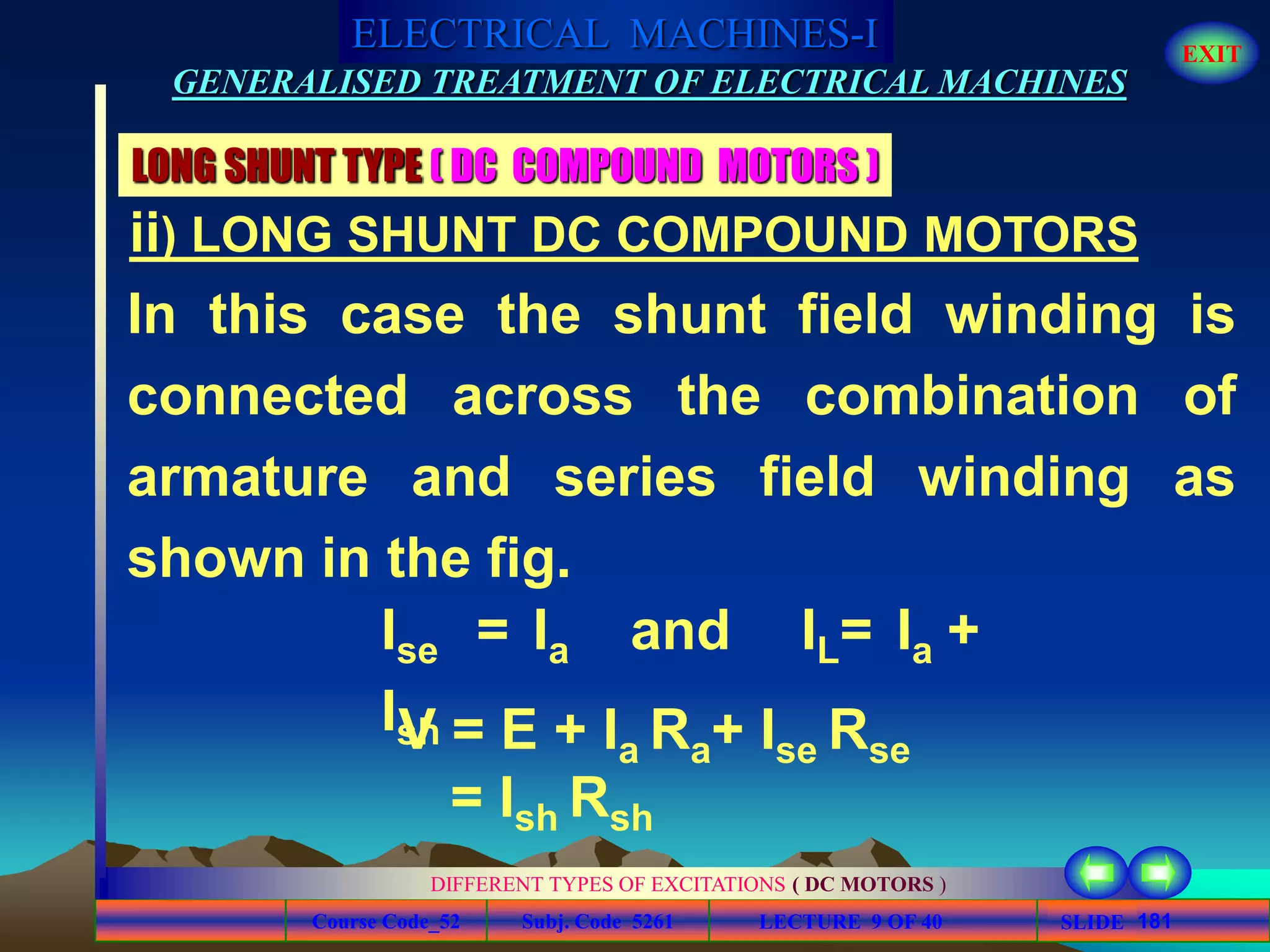 Course Code_52 Subj. Code 5261 181SLIDE
ELECTRICAL MACHINES-I EXIT
GENERALISED TREATMENT OF ELECTRICAL MACHINES
LECTURE 9 OF 40
DIFFERENT TYPES OF EXCITATIONS ( DC MOTORS )
LONG SHUNT TYPE ( DC COMPOUND MOTORS )
In this case the shunt field winding is
connected across the combination of
armature and series field winding as
shown in the fig.
Ise = Ia and IL= Ia +
IshV = E + Ia Ra+ Ise Rse
= Ish Rsh
ii) LONG SHUNT DC COMPOUND MOTORS
 