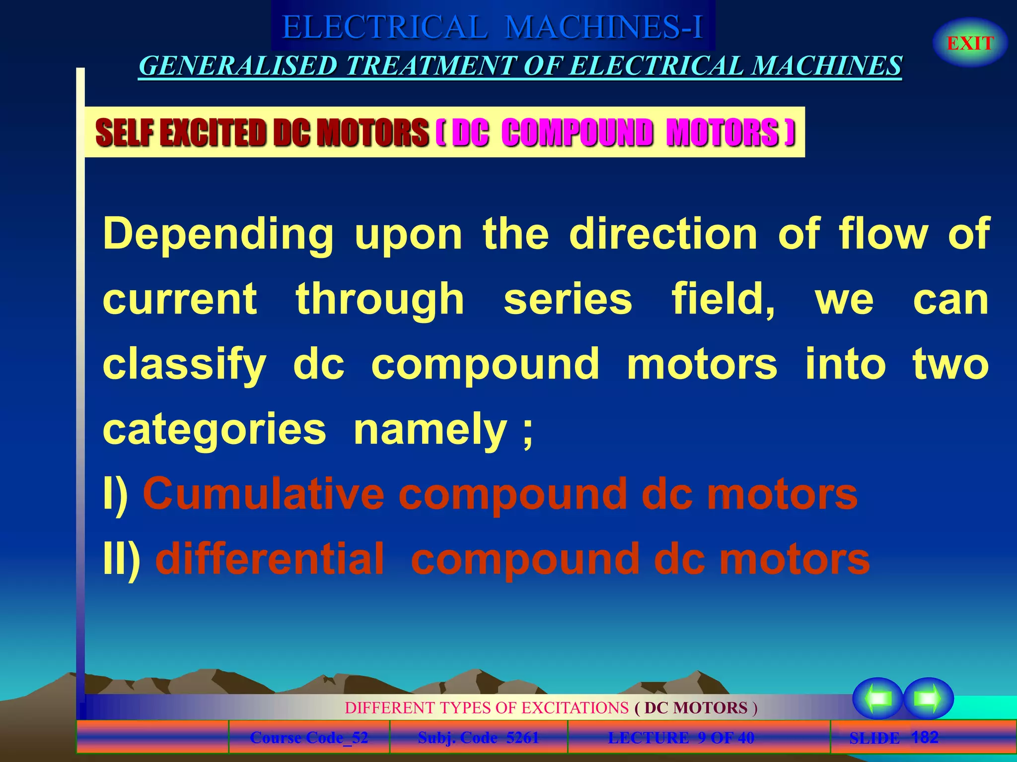 Course Code_52 Subj. Code 5261 182SLIDE
ELECTRICAL MACHINES-I EXIT
GENERALISED TREATMENT OF ELECTRICAL MACHINES
LECTURE 9 OF 40
DIFFERENT TYPES OF EXCITATIONS ( DC MOTORS )
SELF EXCITED DC MOTORS ( DC COMPOUND MOTORS )
Depending upon the direction of flow of
current through series field, we can
classify dc compound motors into two
categories namely ;
I) Cumulative compound dc motors
II) differential compound dc motors
 