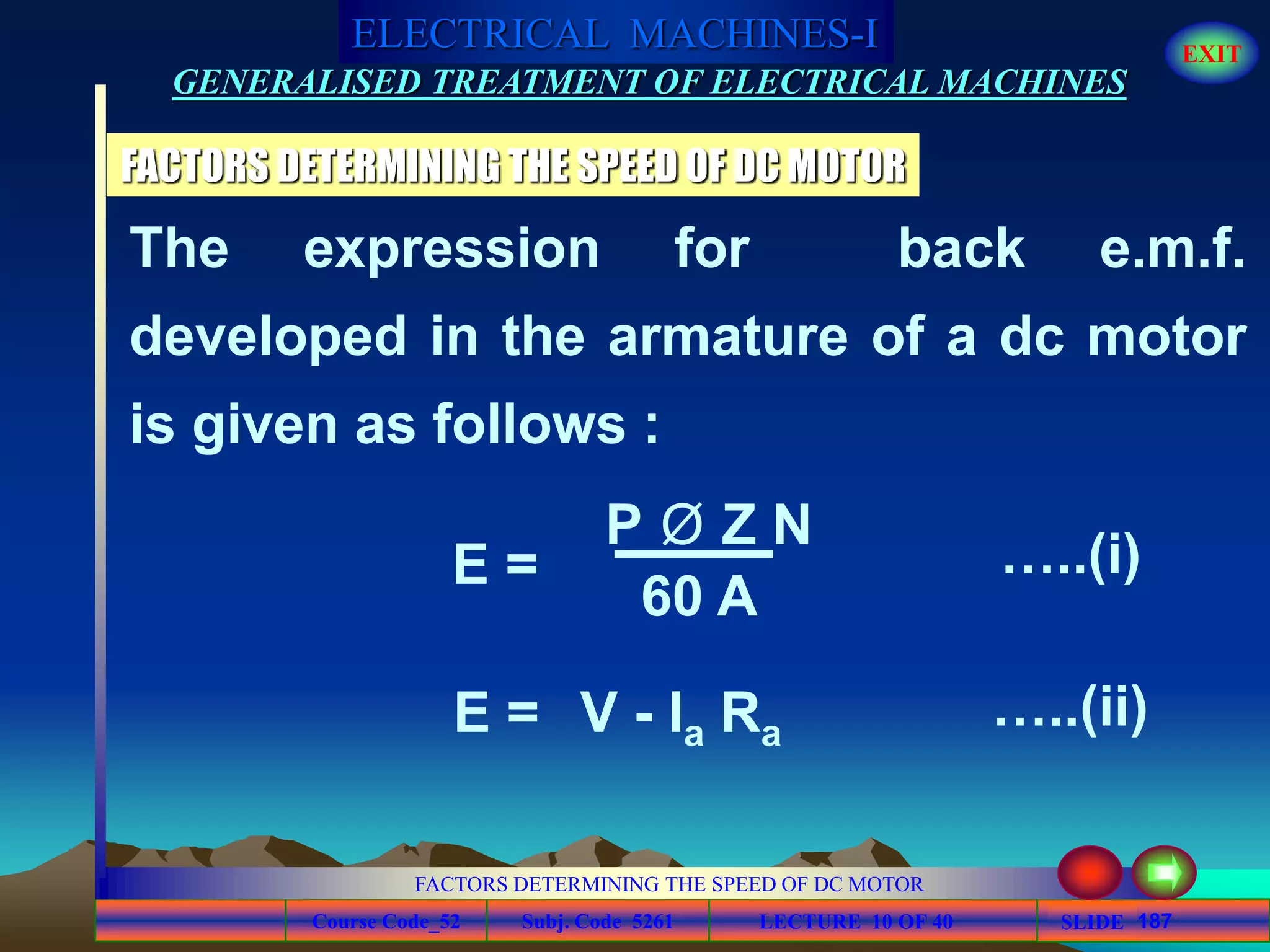 Course Code_52 Subj. Code 5261 187SLIDE
ELECTRICAL MACHINES-I EXIT
GENERALISED TREATMENT OF ELECTRICAL MACHINES
FACTORS DETERMINING THE SPEED OF DC MOTOR
LECTURE 10 OF 40
FACTORS DETERMINING THE SPEED OF DC MOTOR
The expression for back e.m.f.
developed in the armature of a dc motor
is given as follows :
P Ø Z N
60 A
E = …..(i)
E = V - Ia Ra
…..(ii)
 