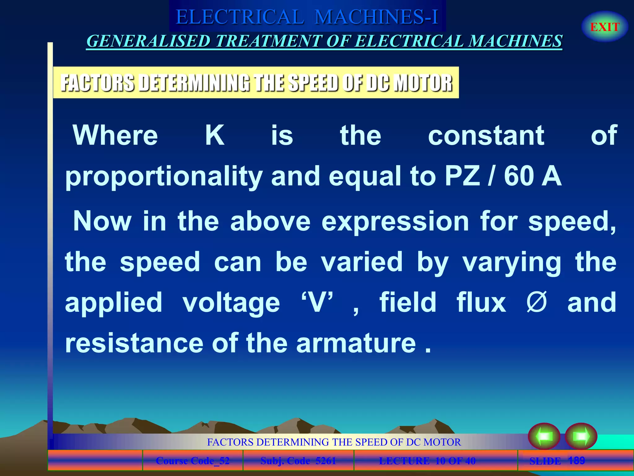 Course Code_52 Subj. Code 5261 189SLIDE
ELECTRICAL MACHINES-I EXIT
GENERALISED TREATMENT OF ELECTRICAL MACHINES
FACTORS DETERMINING THE SPEED OF DC MOTOR
LECTURE 10 OF 40
FACTORS DETERMINING THE SPEED OF DC MOTOR
Where K is the constant of
proportionality and equal to PZ / 60 A
Now in the above expression for speed,
the speed can be varied by varying the
applied voltage ‘V’ , field flux Ø and
resistance of the armature .
 