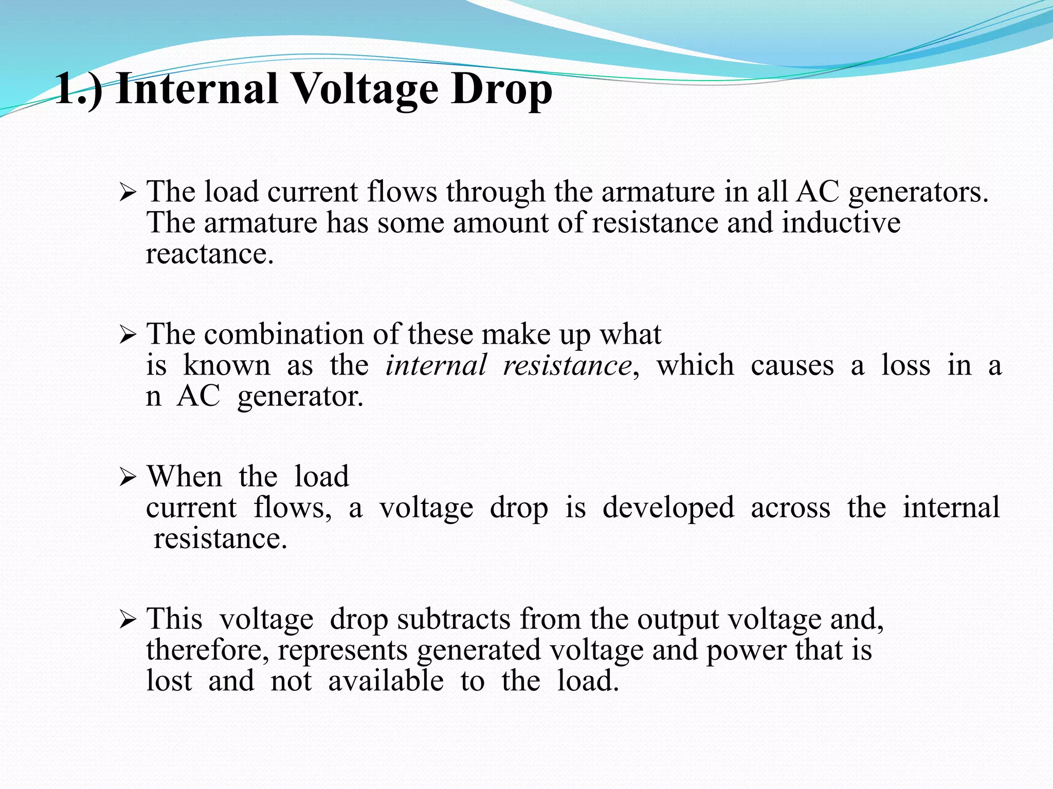 1.) Internal Voltage Drop
 The load current flows through the armature in all AC generators.
The armature has some amount of resistance and inductive
reactance.
 The combination of these make up what
is known as the internal resistance, which causes a loss in a
n AC generator.
 When the load
current flows, a voltage drop is developed across the internal
resistance.
 This voltage drop subtracts from the output voltage and,
therefore, represents generated voltage and power that is
lost and not available to the load.
 