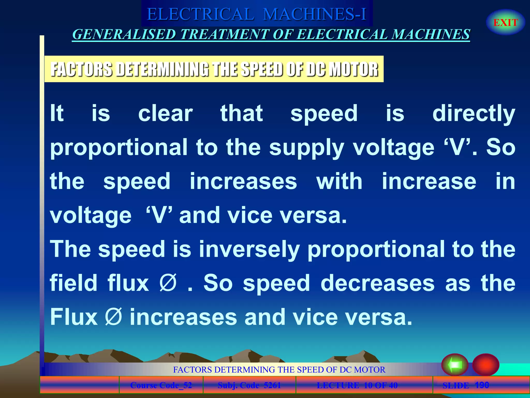 Course Code_52 Subj. Code 5261 190SLIDE
ELECTRICAL MACHINES-I EXIT
GENERALISED TREATMENT OF ELECTRICAL MACHINES
FACTORS DETERMINING THE SPEED OF DC MOTOR
LECTURE 10 OF 40
FACTORS DETERMINING THE SPEED OF DC MOTOR
It is clear that speed is directly
proportional to the supply voltage ‘V’. So
the speed increases with increase in
voltage ‘V’ and vice versa.
The speed is inversely proportional to the
field flux Ø . So speed decreases as the
Flux Ø increases and vice versa.
 