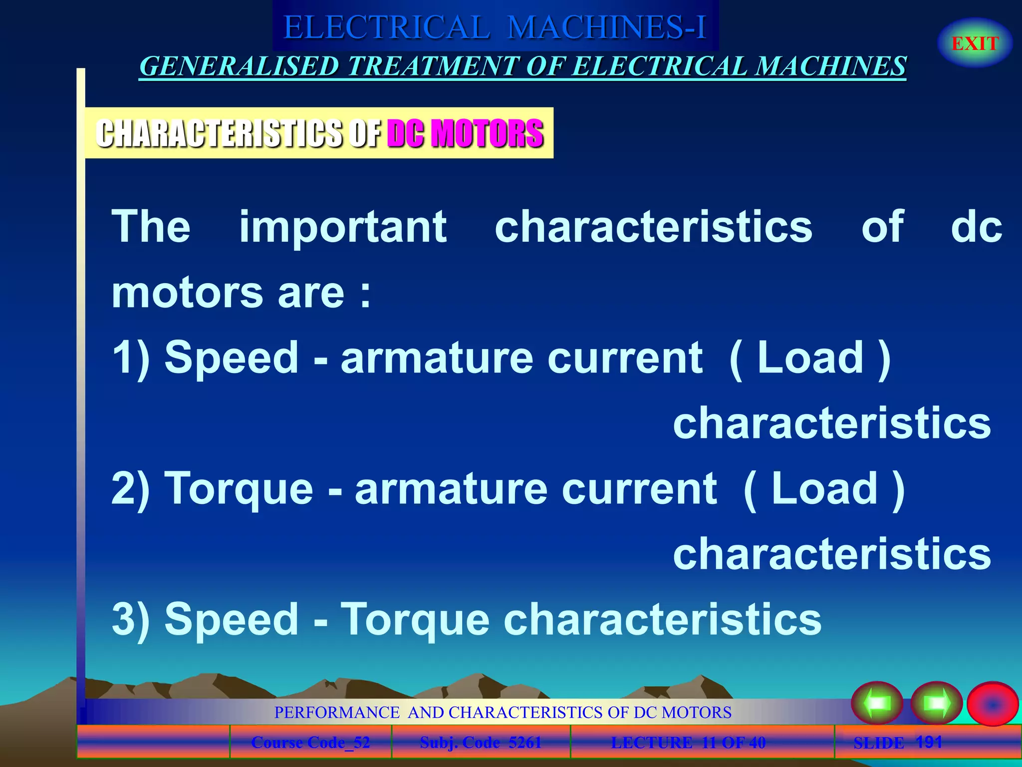Course Code_52 Subj. Code 5261 191SLIDE
ELECTRICAL MACHINES-I EXIT
GENERALISED TREATMENT OF ELECTRICAL MACHINES
PERFORMANCE AND CHARACTERISTICS OF DC MOTORS
LECTURE 11 OF 40
The important characteristics of dc
motors are :
1) Speed - armature current ( Load )
characteristics
2) Torque - armature current ( Load )
characteristics
3) Speed - Torque characteristics
CHARACTERISTICS OF DC MOTORS
 