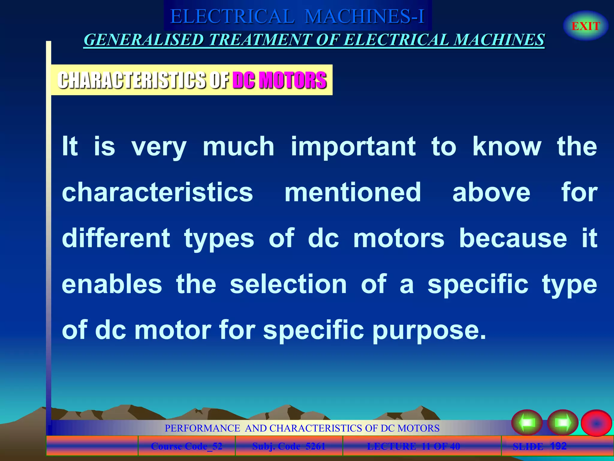 Course Code_52 Subj. Code 5261 192SLIDE
ELECTRICAL MACHINES-I EXIT
GENERALISED TREATMENT OF ELECTRICAL MACHINES
PERFORMANCE AND CHARACTERISTICS OF DC MOTORS
LECTURE 11 OF 40
It is very much important to know the
characteristics mentioned above for
different types of dc motors because it
enables the selection of a specific type
of dc motor for specific purpose.
CHARACTERISTICS OF DC MOTORS
 