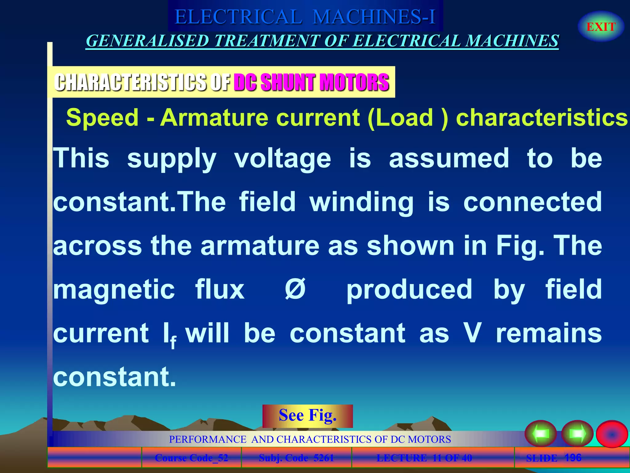 Course Code_52 Subj. Code 5261 196SLIDE
ELECTRICAL MACHINES-I EXIT
GENERALISED TREATMENT OF ELECTRICAL MACHINES
PERFORMANCE AND CHARACTERISTICS OF DC MOTORS
LECTURE 11 OF 40
CHARACTERISTICS OF DC SHUNT MOTORS
This supply voltage is assumed to be
constant.The field winding is connected
across the armature as shown in Fig. The
magnetic flux Ø produced by field
current If will be constant as V remains
constant.
Speed - Armature current (Load ) characteristics
See Fig.
 