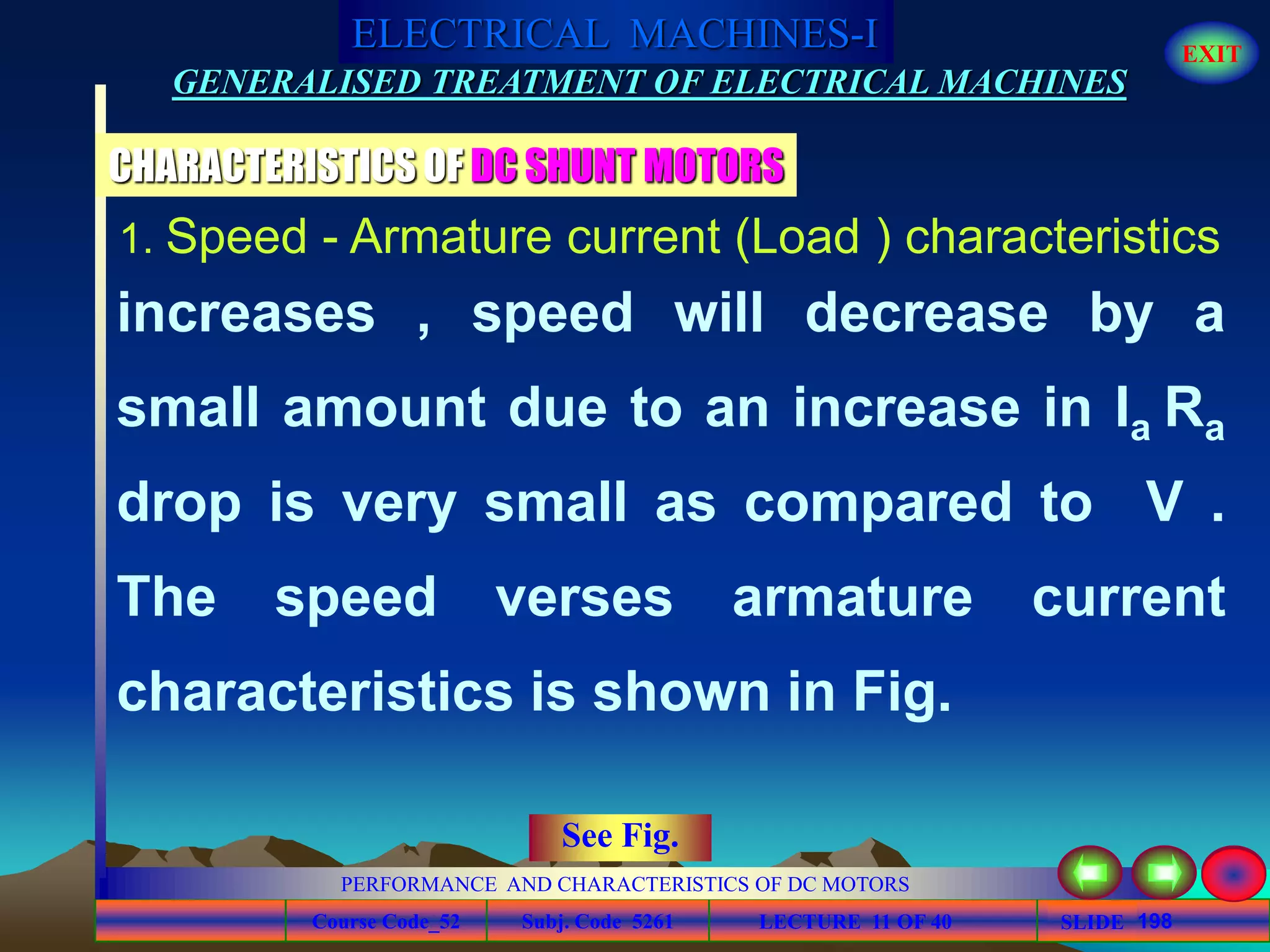 Course Code_52 Subj. Code 5261 198SLIDE
ELECTRICAL MACHINES-I EXIT
GENERALISED TREATMENT OF ELECTRICAL MACHINES
PERFORMANCE AND CHARACTERISTICS OF DC MOTORS
LECTURE 11 OF 40
CHARACTERISTICS OF DC SHUNT MOTORS
increases , speed will decrease by a
small amount due to an increase in Ia Ra
drop is very small as compared to V .
The speed verses armature current
characteristics is shown in Fig.
1. Speed - Armature current (Load ) characteristics
See Fig.
 