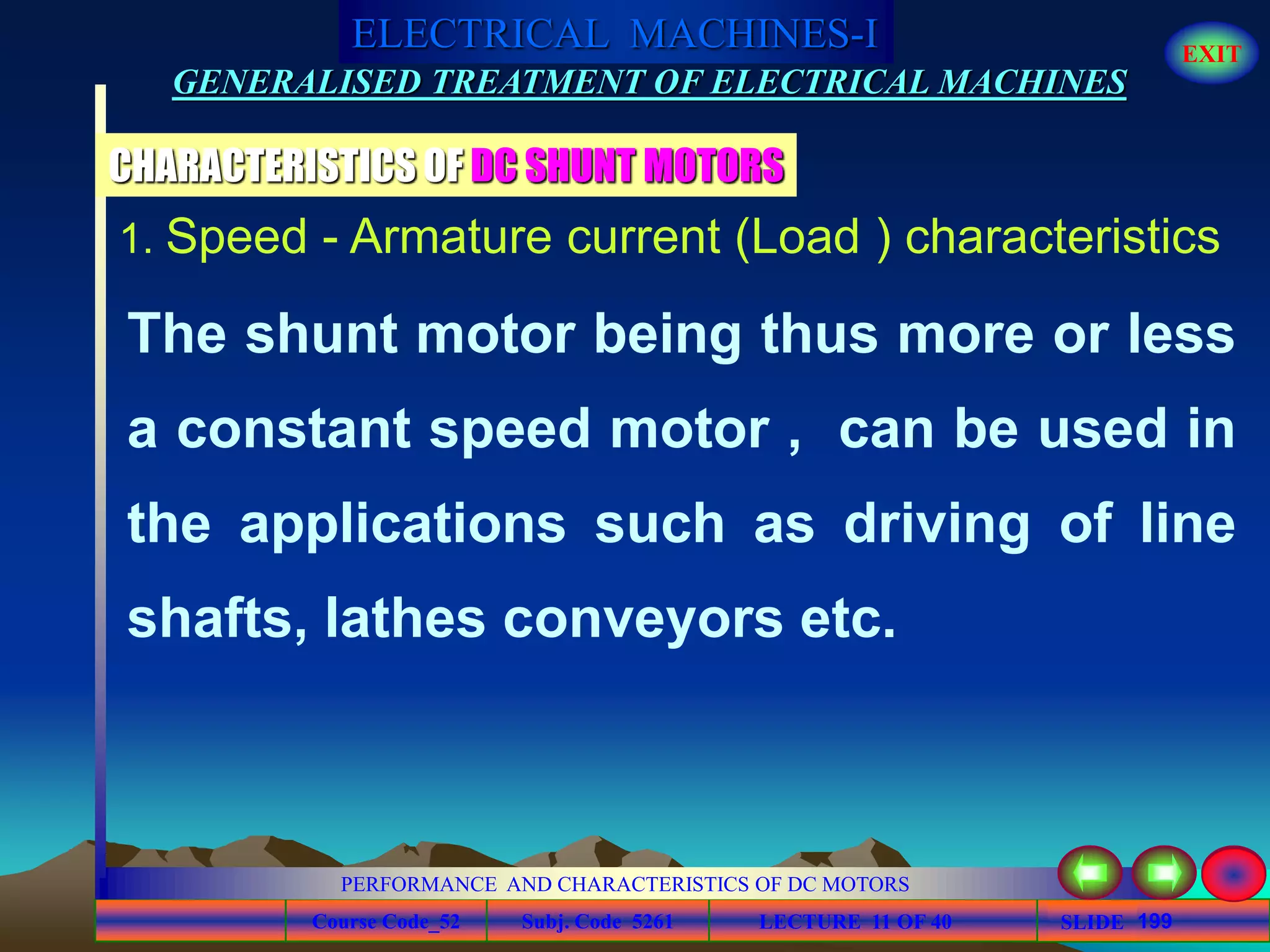 Course Code_52 Subj. Code 5261 199SLIDE
ELECTRICAL MACHINES-I EXIT
GENERALISED TREATMENT OF ELECTRICAL MACHINES
PERFORMANCE AND CHARACTERISTICS OF DC MOTORS
LECTURE 11 OF 40
CHARACTERISTICS OF DC SHUNT MOTORS
The shunt motor being thus more or less
a constant speed motor , can be used in
the applications such as driving of line
shafts, lathes conveyors etc.
1. Speed - Armature current (Load ) characteristics
 