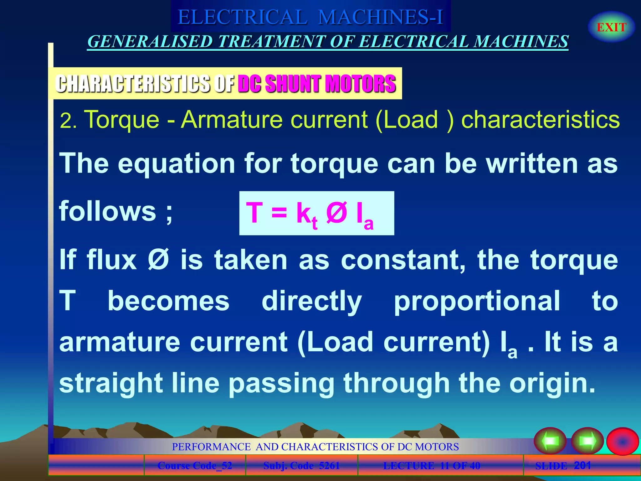 Course Code_52 Subj. Code 5261 201SLIDE
ELECTRICAL MACHINES-I EXIT
GENERALISED TREATMENT OF ELECTRICAL MACHINES
PERFORMANCE AND CHARACTERISTICS OF DC MOTORS
LECTURE 11 OF 40
CHARACTERISTICS OF DC SHUNT MOTORS
2. Torque - Armature current (Load ) characteristics
The equation for torque can be written as
follows ; T = kt Ø Ia
If flux Ø is taken as constant, the torque
T becomes directly proportional to
armature current (Load current) Ia . It is a
straight line passing through the origin.
 