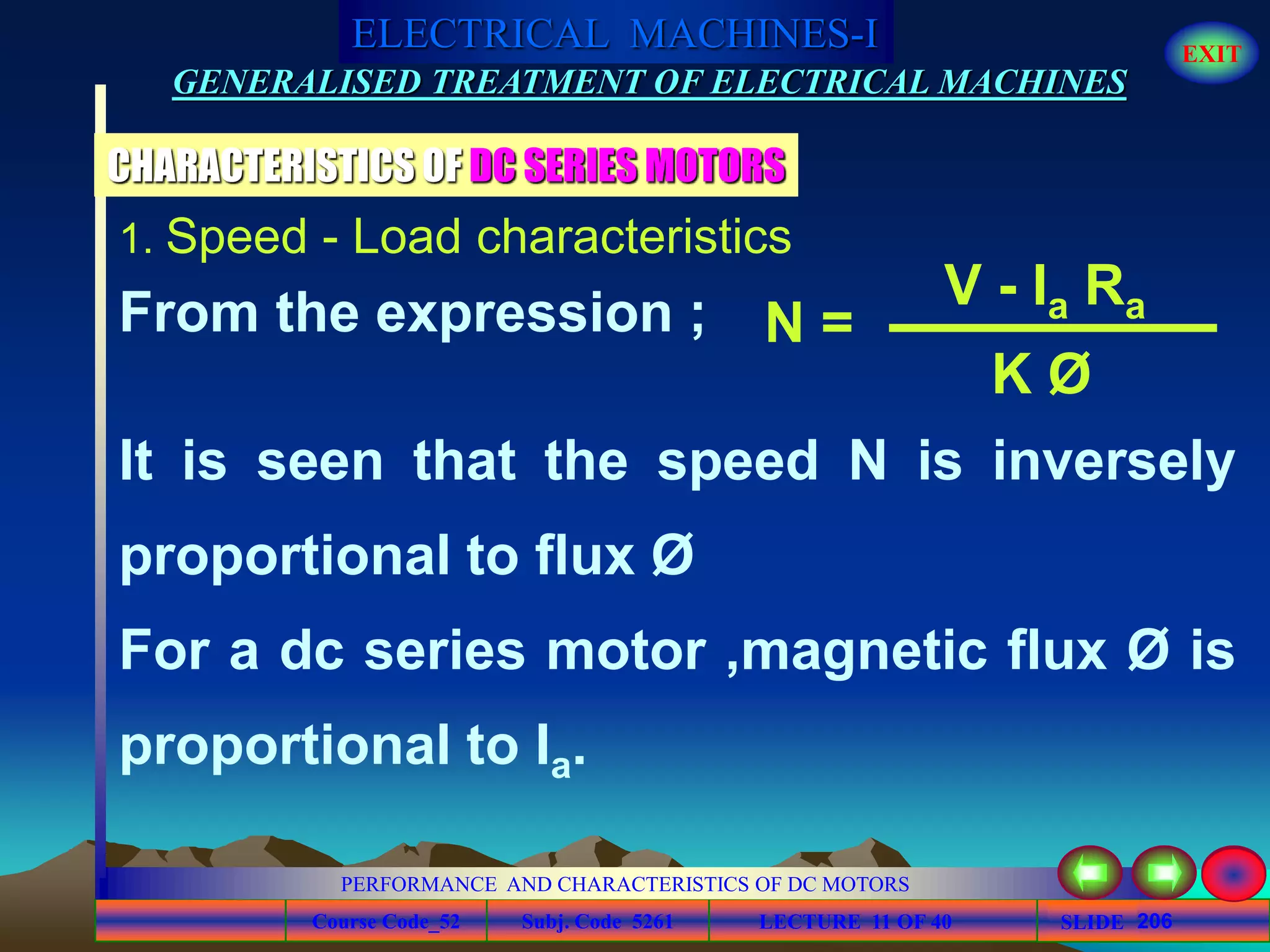 Course Code_52 Subj. Code 5261 206SLIDE
ELECTRICAL MACHINES-I EXIT
GENERALISED TREATMENT OF ELECTRICAL MACHINES
PERFORMANCE AND CHARACTERISTICS OF DC MOTORS
LECTURE 11 OF 40
CHARACTERISTICS OF DC SERIES MOTORS
1. Speed - Load characteristics
From the expression ; N =
V - Ia Ra
K Ø
It is seen that the speed N is inversely
proportional to flux Ø
For a dc series motor ,magnetic flux Ø is
proportional to Ia.
 