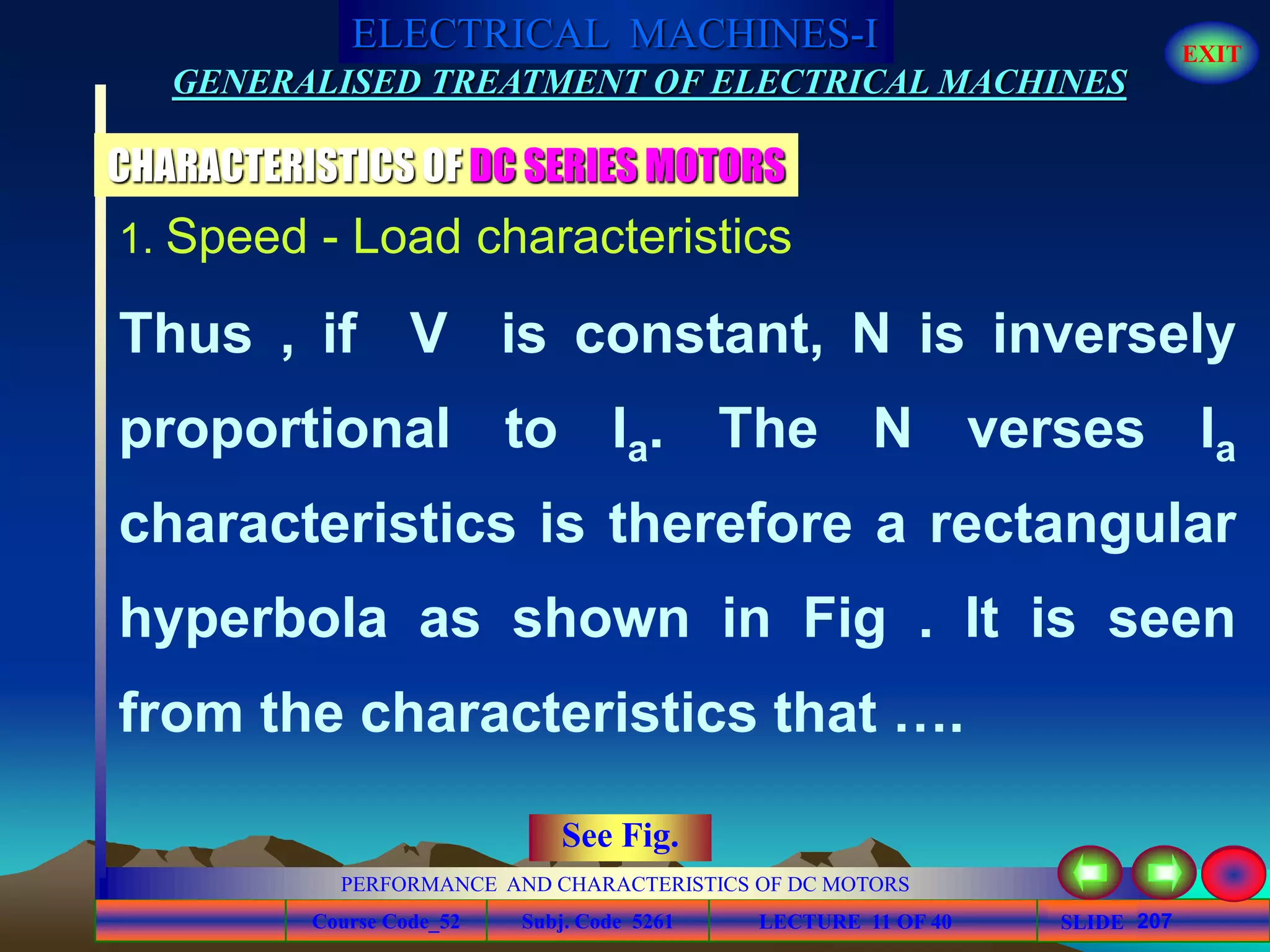 Course Code_52 Subj. Code 5261 207SLIDE
ELECTRICAL MACHINES-I EXIT
GENERALISED TREATMENT OF ELECTRICAL MACHINES
PERFORMANCE AND CHARACTERISTICS OF DC MOTORS
LECTURE 11 OF 40
CHARACTERISTICS OF DC SERIES MOTORS
1. Speed - Load characteristics
Thus , if V is constant, N is inversely
proportional to Ia. The N verses Ia
characteristics is therefore a rectangular
hyperbola as shown in Fig . It is seen
from the characteristics that ….
See Fig.
 