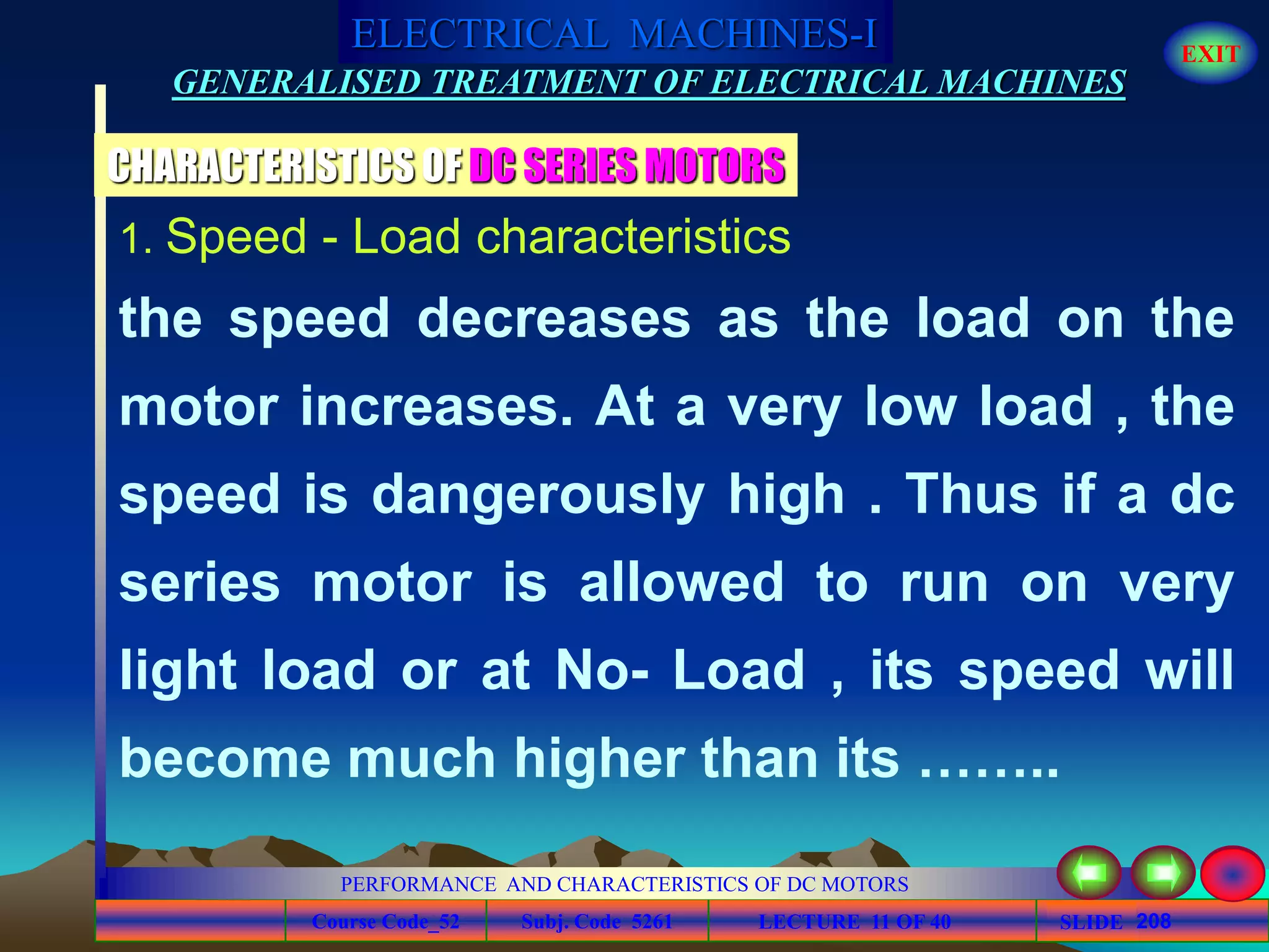 Course Code_52 Subj. Code 5261 208SLIDE
ELECTRICAL MACHINES-I EXIT
GENERALISED TREATMENT OF ELECTRICAL MACHINES
PERFORMANCE AND CHARACTERISTICS OF DC MOTORS
LECTURE 11 OF 40
1. Speed - Load characteristics
the speed decreases as the load on the
motor increases. At a very low load , the
speed is dangerously high . Thus if a dc
series motor is allowed to run on very
light load or at No- Load , its speed will
become much higher than its ……..
CHARACTERISTICS OF DC SERIES MOTORS
 