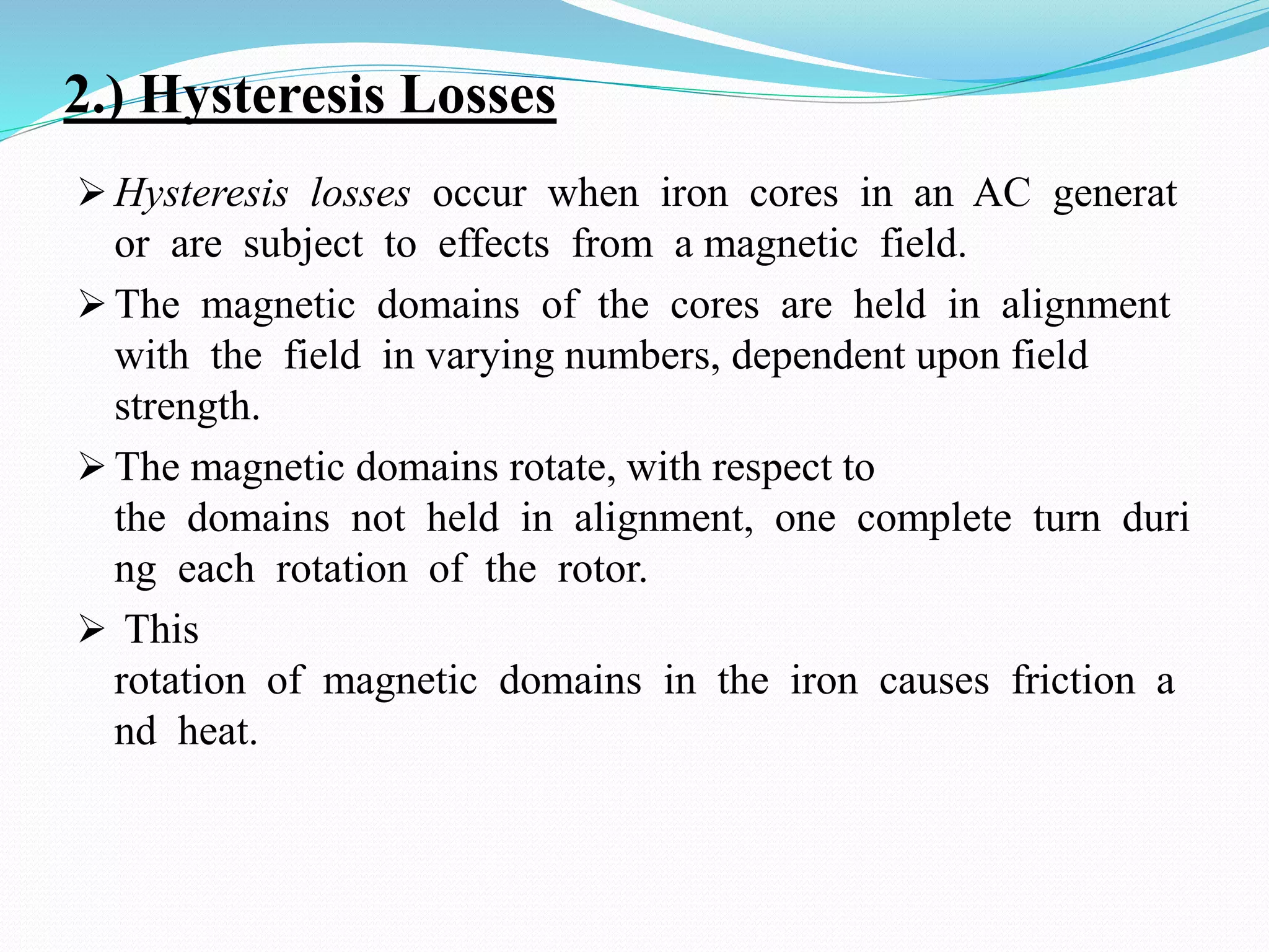 2.) Hysteresis Losses
 Hysteresis losses occur when iron cores in an AC generat
or are subject to effects from a magnetic field.
 The magnetic domains of the cores are held in alignment
with the field in varying numbers, dependent upon field
strength.
 The magnetic domains rotate, with respect to
the domains not held in alignment, one complete turn duri
ng each rotation of the rotor.
 This
rotation of magnetic domains in the iron causes friction a
nd heat.
 
