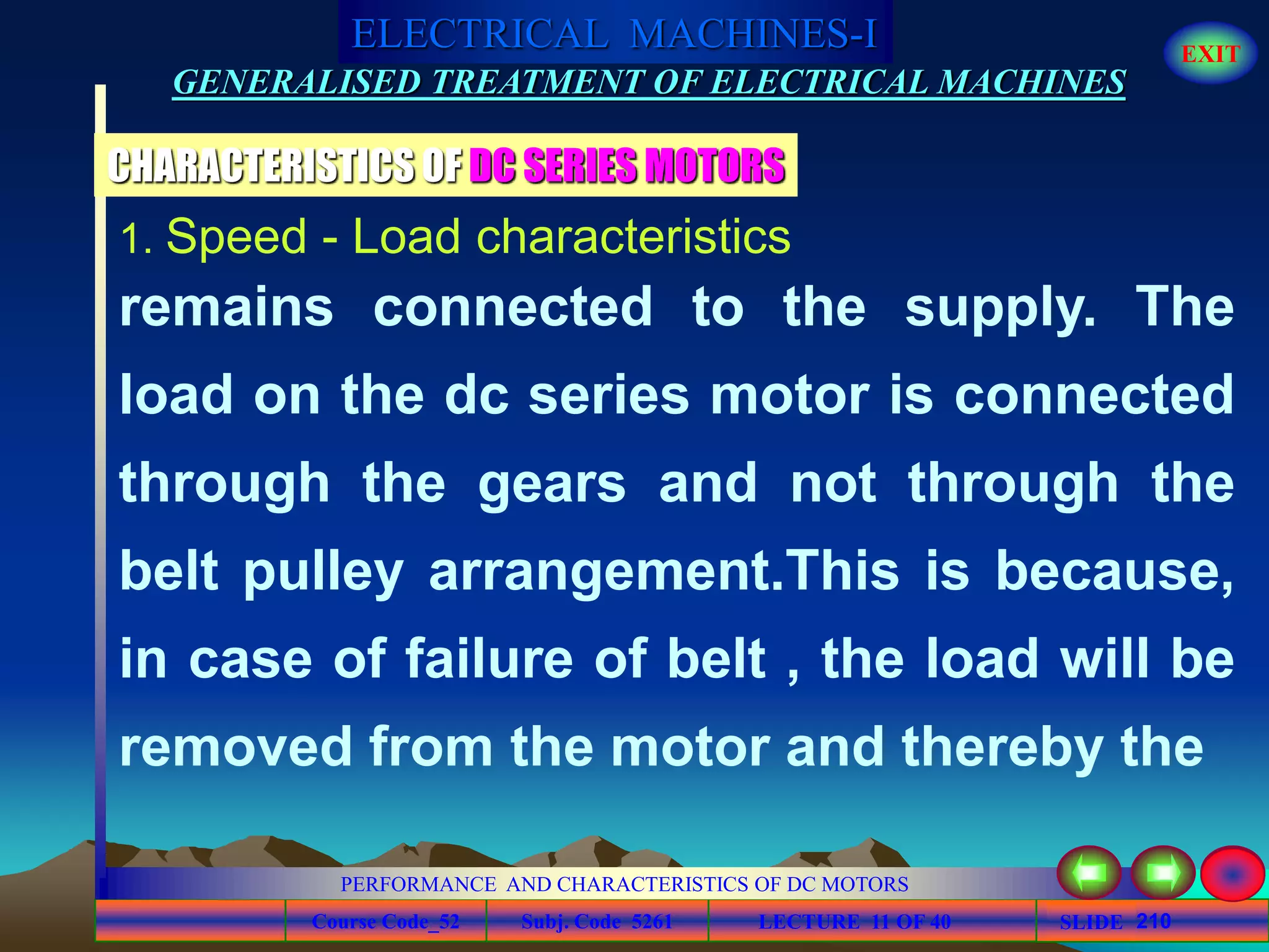 Course Code_52 Subj. Code 5261 210SLIDE
ELECTRICAL MACHINES-I EXIT
GENERALISED TREATMENT OF ELECTRICAL MACHINES
PERFORMANCE AND CHARACTERISTICS OF DC MOTORS
LECTURE 11 OF 40
1. Speed - Load characteristics
remains connected to the supply. The
load on the dc series motor is connected
through the gears and not through the
belt pulley arrangement.This is because,
in case of failure of belt , the load will be
removed from the motor and thereby the
CHARACTERISTICS OF DC SERIES MOTORS
 