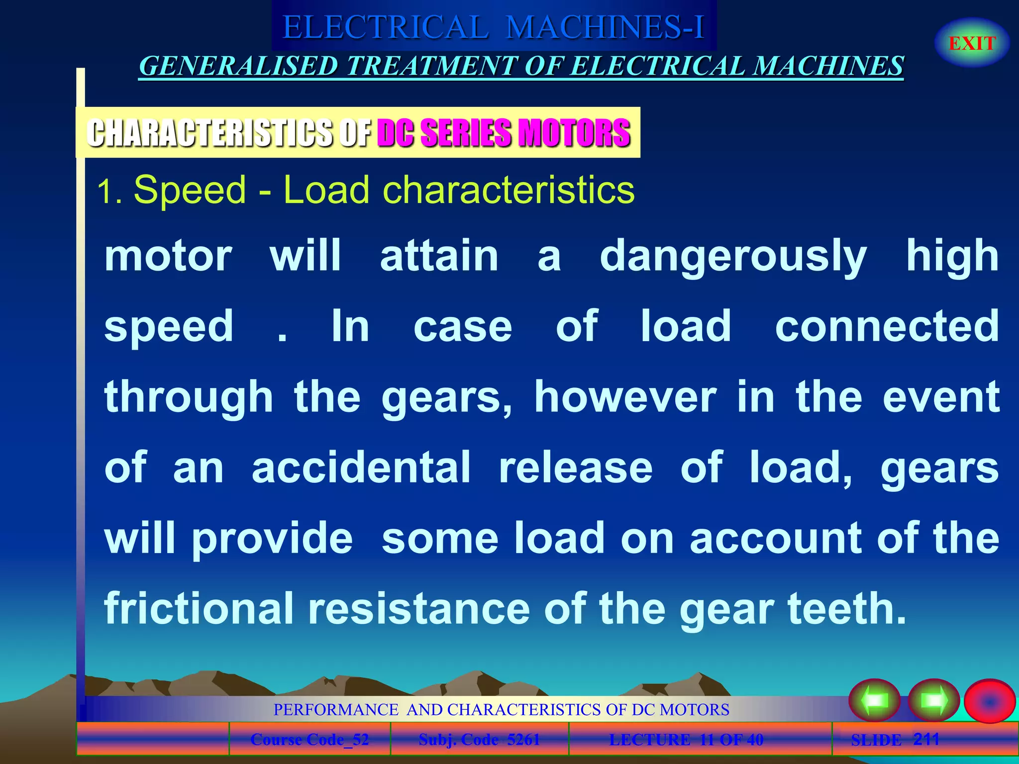 Course Code_52 Subj. Code 5261 211SLIDE
ELECTRICAL MACHINES-I EXIT
GENERALISED TREATMENT OF ELECTRICAL MACHINES
PERFORMANCE AND CHARACTERISTICS OF DC MOTORS
LECTURE 11 OF 40
1. Speed - Load characteristics
motor will attain a dangerously high
speed . In case of load connected
through the gears, however in the event
of an accidental release of load, gears
will provide some load on account of the
frictional resistance of the gear teeth.
CHARACTERISTICS OF DC SERIES MOTORS
 