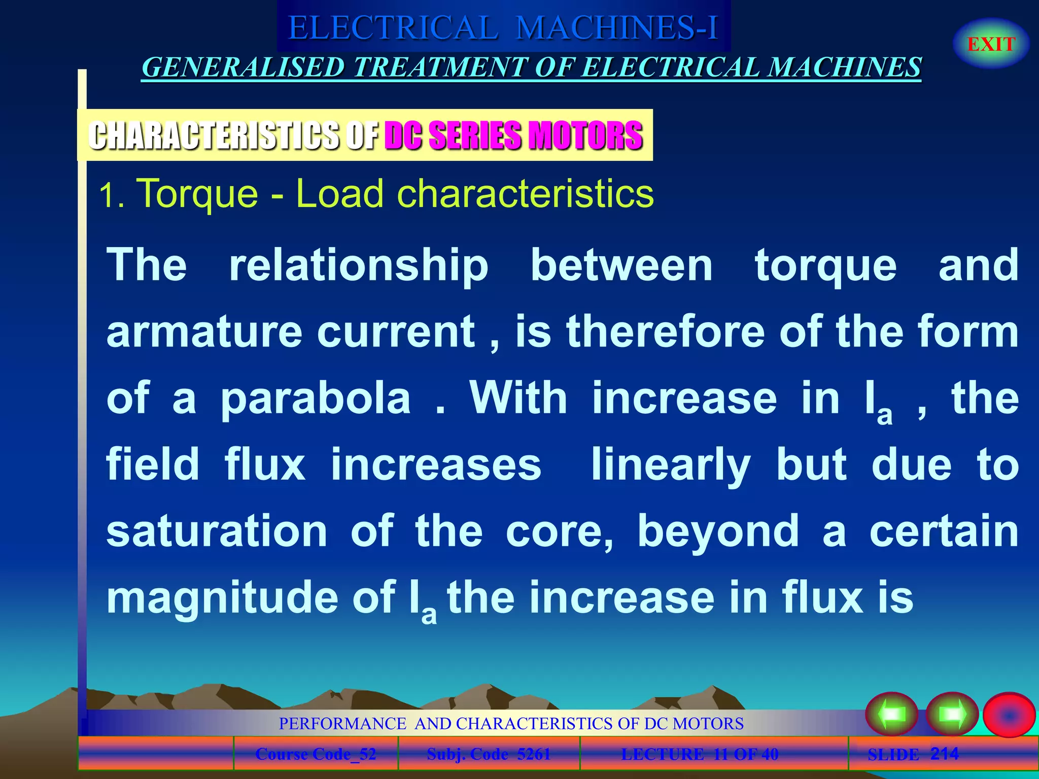 Course Code_52 Subj. Code 5261 214SLIDE
ELECTRICAL MACHINES-I EXIT
GENERALISED TREATMENT OF ELECTRICAL MACHINES
PERFORMANCE AND CHARACTERISTICS OF DC MOTORS
LECTURE 11 OF 40
1. Torque - Load characteristics
CHARACTERISTICS OF DC SERIES MOTORS
The relationship between torque and
armature current , is therefore of the form
of a parabola . With increase in Ia , the
field flux increases linearly but due to
saturation of the core, beyond a certain
magnitude of Ia the increase in flux is
 