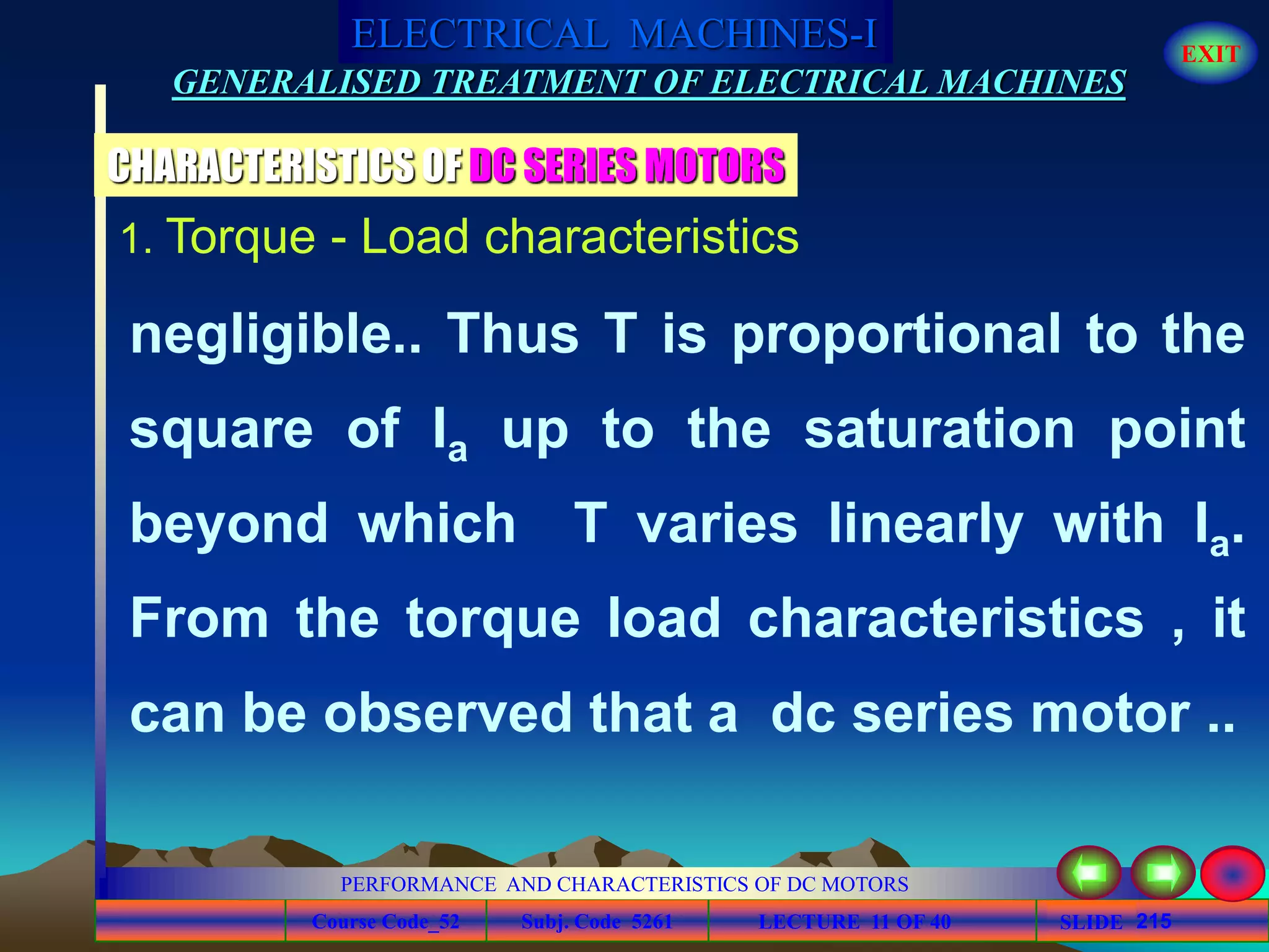 Course Code_52 Subj. Code 5261 215SLIDE
ELECTRICAL MACHINES-I EXIT
GENERALISED TREATMENT OF ELECTRICAL MACHINES
PERFORMANCE AND CHARACTERISTICS OF DC MOTORS
LECTURE 11 OF 40
1. Torque - Load characteristics
CHARACTERISTICS OF DC SERIES MOTORS
negligible.. Thus T is proportional to the
square of Ia up to the saturation point
beyond which T varies linearly with Ia.
From the torque load characteristics , it
can be observed that a dc series motor ..
 