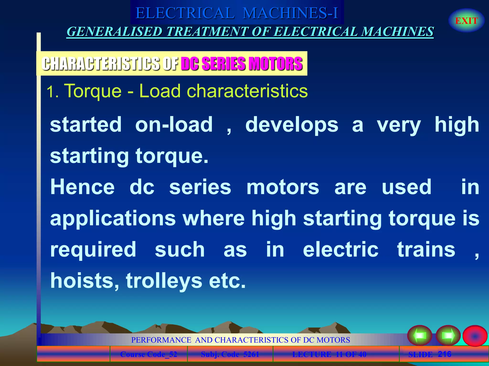 Course Code_52 Subj. Code 5261 216SLIDE
ELECTRICAL MACHINES-I EXIT
GENERALISED TREATMENT OF ELECTRICAL MACHINES
PERFORMANCE AND CHARACTERISTICS OF DC MOTORS
LECTURE 11 OF 40
1. Torque - Load characteristics
CHARACTERISTICS OF DC SERIES MOTORS
started on-load , develops a very high
starting torque.
Hence dc series motors are used in
applications where high starting torque is
required such as in electric trains ,
hoists, trolleys etc.
 