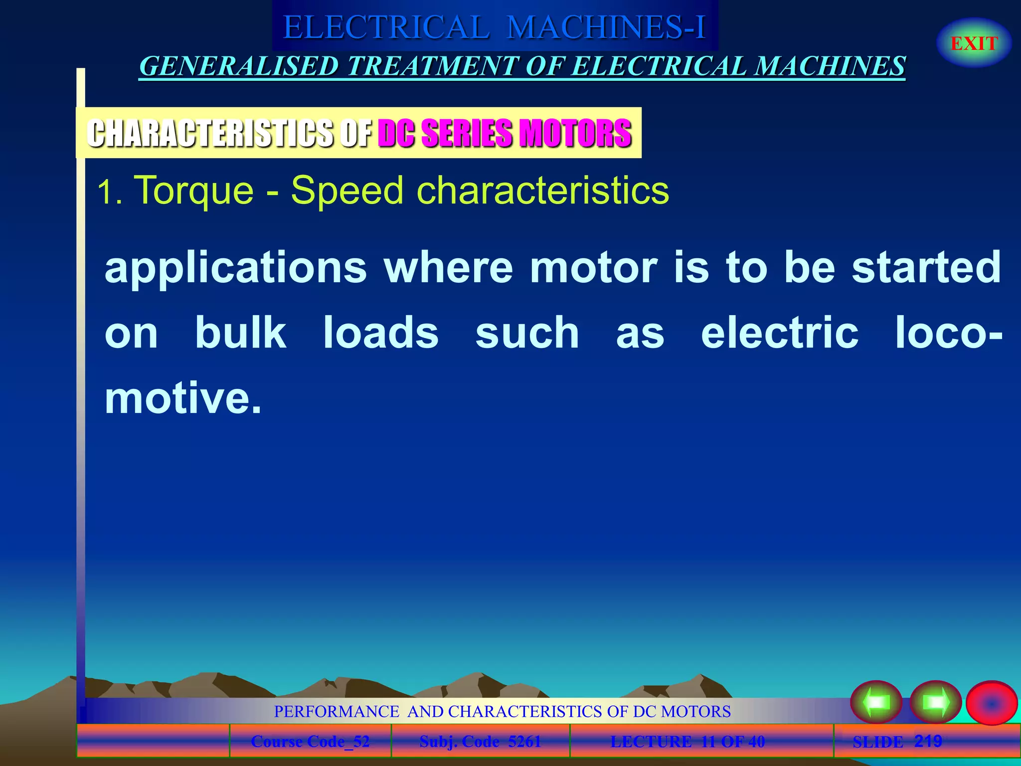 Course Code_52 Subj. Code 5261 219SLIDE
ELECTRICAL MACHINES-I EXIT
GENERALISED TREATMENT OF ELECTRICAL MACHINES
PERFORMANCE AND CHARACTERISTICS OF DC MOTORS
LECTURE 11 OF 40
1. Torque - Speed characteristics
CHARACTERISTICS OF DC SERIES MOTORS
applications where motor is to be started
on bulk loads such as electric loco-
motive.
 