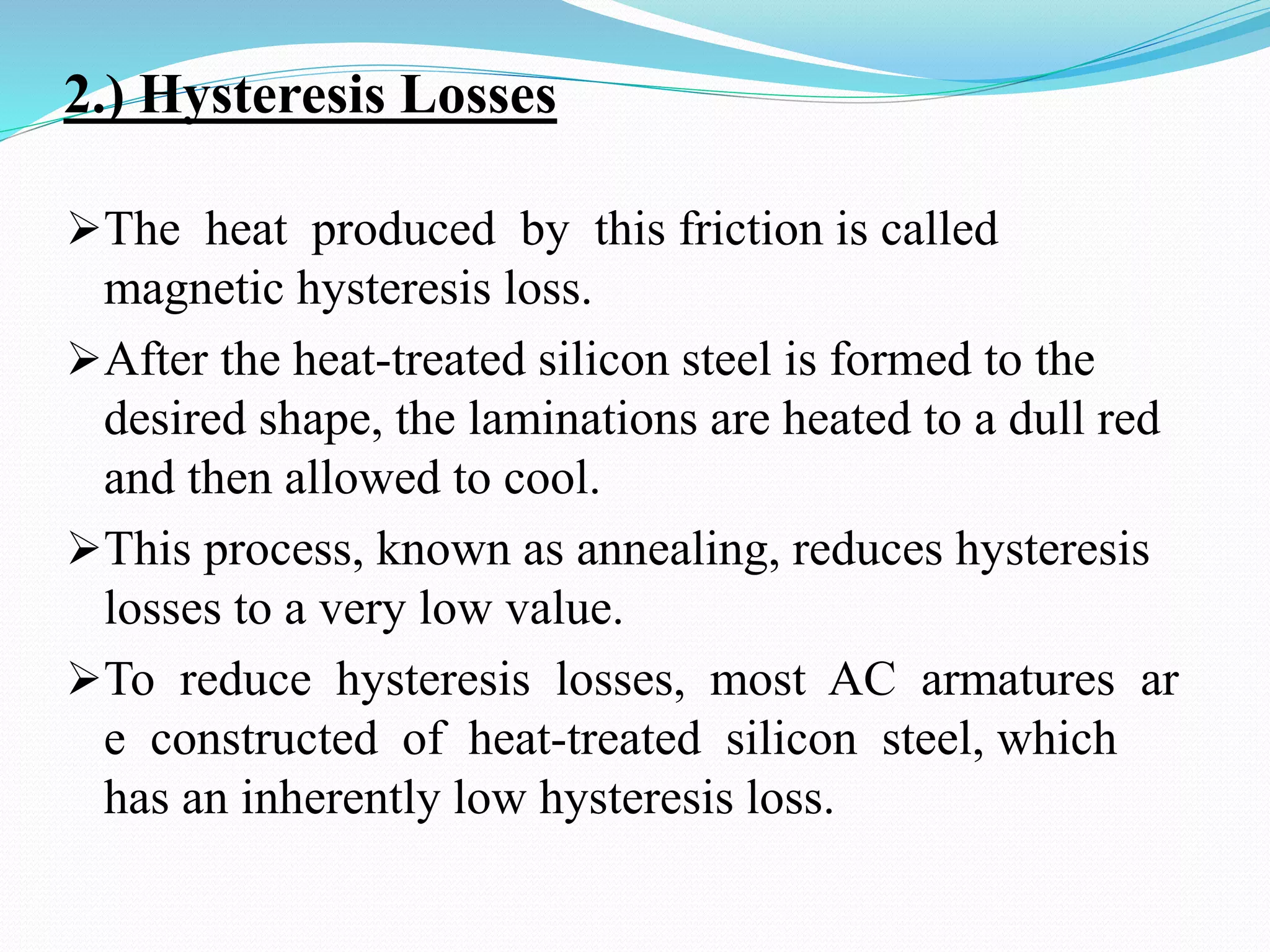 2.) Hysteresis Losses
The heat produced by this friction is called
magnetic hysteresis loss.
After the heat-treated silicon steel is formed to the
desired shape, the laminations are heated to a dull red
and then allowed to cool.
This process, known as annealing, reduces hysteresis
losses to a very low value.
To reduce hysteresis losses, most AC armatures ar
e constructed of heat-treated silicon steel, which
has an inherently low hysteresis loss.
 