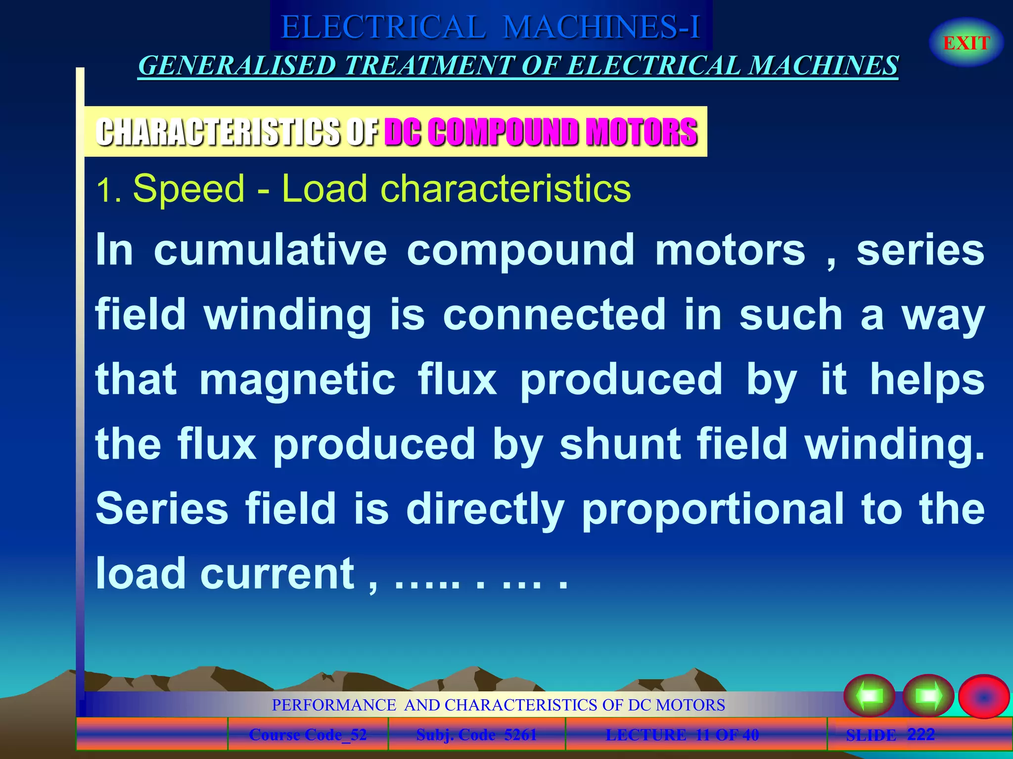 Course Code_52 Subj. Code 5261 222SLIDE
ELECTRICAL MACHINES-I EXIT
GENERALISED TREATMENT OF ELECTRICAL MACHINES
PERFORMANCE AND CHARACTERISTICS OF DC MOTORS
LECTURE 11 OF 40
CHARACTERISTICS OF DC COMPOUND MOTORS
1. Speed - Load characteristics
In cumulative compound motors , series
field winding is connected in such a way
that magnetic flux produced by it helps
the flux produced by shunt field winding.
Series field is directly proportional to the
load current , ….. . … .
 