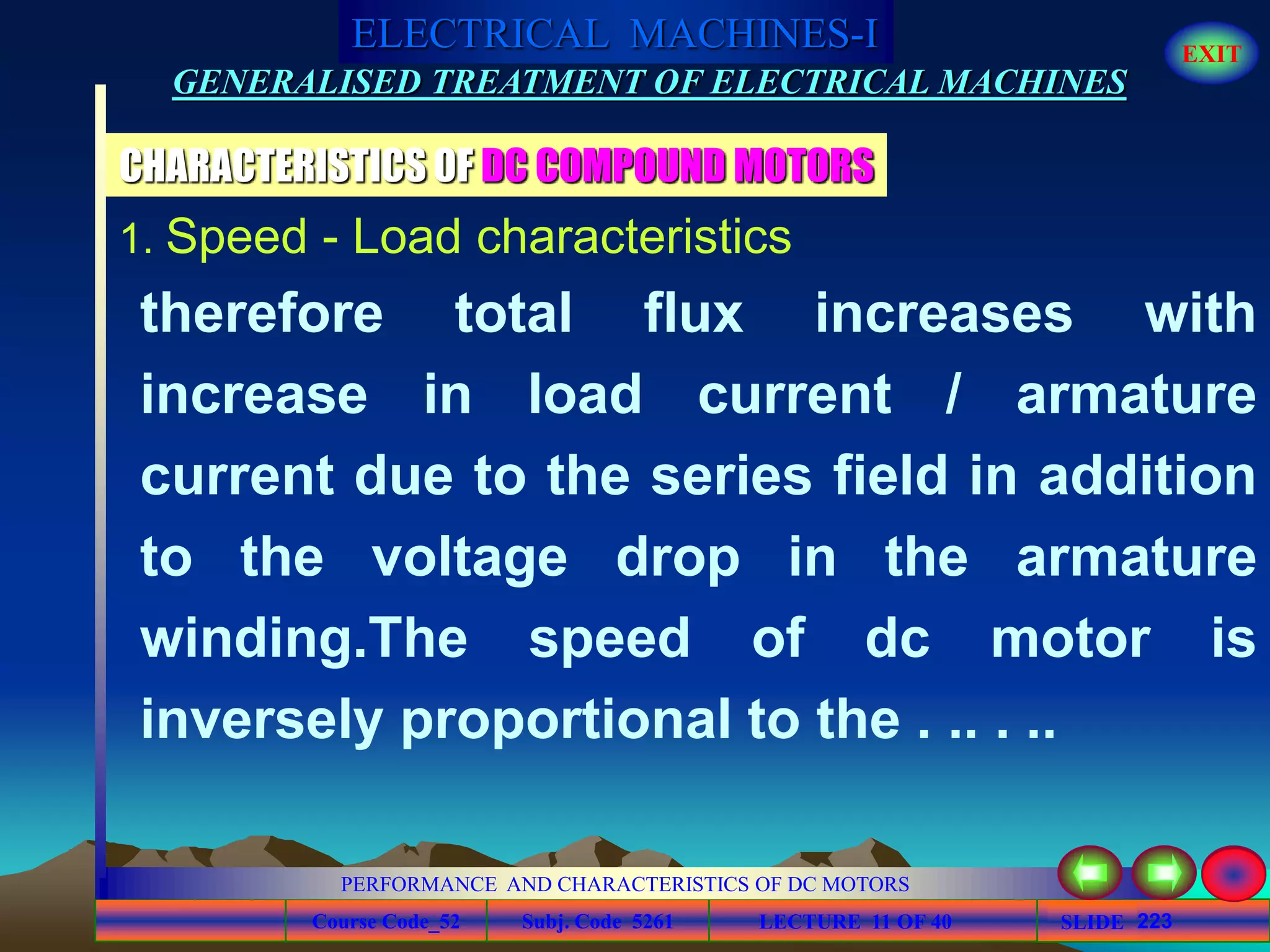 Course Code_52 Subj. Code 5261 223SLIDE
ELECTRICAL MACHINES-I EXIT
GENERALISED TREATMENT OF ELECTRICAL MACHINES
PERFORMANCE AND CHARACTERISTICS OF DC MOTORS
LECTURE 11 OF 40
CHARACTERISTICS OF DC COMPOUND MOTORS
1. Speed - Load characteristics
therefore total flux increases with
increase in load current / armature
current due to the series field in addition
to the voltage drop in the armature
winding.The speed of dc motor is
inversely proportional to the . .. . ..
 