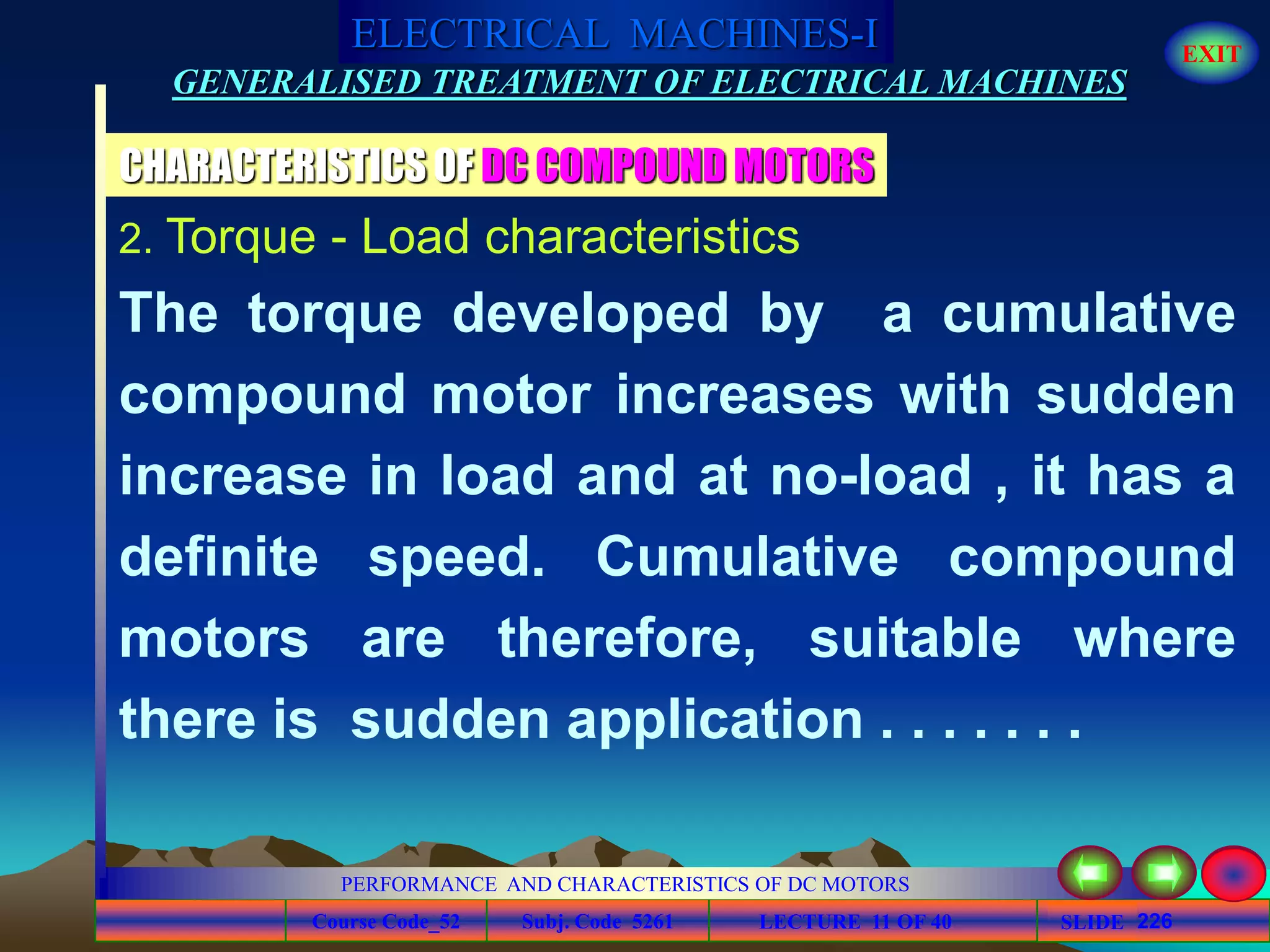 Course Code_52 Subj. Code 5261 226SLIDE
ELECTRICAL MACHINES-I EXIT
GENERALISED TREATMENT OF ELECTRICAL MACHINES
PERFORMANCE AND CHARACTERISTICS OF DC MOTORS
LECTURE 11 OF 40
CHARACTERISTICS OF DC COMPOUND MOTORS
2. Torque - Load characteristics
The torque developed by a cumulative
compound motor increases with sudden
increase in load and at no-load , it has a
definite speed. Cumulative compound
motors are therefore, suitable where
there is sudden application . . . . . . .
 