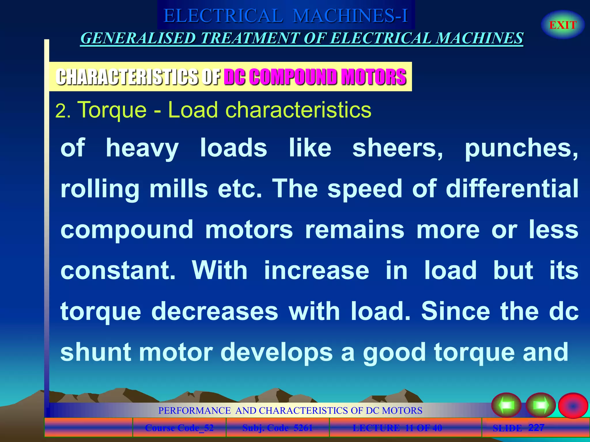 Course Code_52 Subj. Code 5261 227SLIDE
ELECTRICAL MACHINES-I EXIT
GENERALISED TREATMENT OF ELECTRICAL MACHINES
PERFORMANCE AND CHARACTERISTICS OF DC MOTORS
LECTURE 11 OF 40
CHARACTERISTICS OF DC COMPOUND MOTORS
2. Torque - Load characteristics
of heavy loads like sheers, punches,
rolling mills etc. The speed of differential
compound motors remains more or less
constant. With increase in load but its
torque decreases with load. Since the dc
shunt motor develops a good torque and
 
