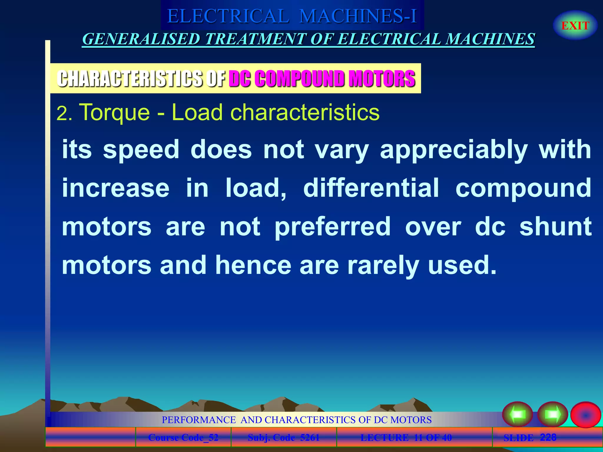 Course Code_52 Subj. Code 5261 228SLIDE
ELECTRICAL MACHINES-I EXIT
GENERALISED TREATMENT OF ELECTRICAL MACHINES
PERFORMANCE AND CHARACTERISTICS OF DC MOTORS
LECTURE 11 OF 40
CHARACTERISTICS OF DC COMPOUND MOTORS
2. Torque - Load characteristics
its speed does not vary appreciably with
increase in load, differential compound
motors are not preferred over dc shunt
motors and hence are rarely used.
 
