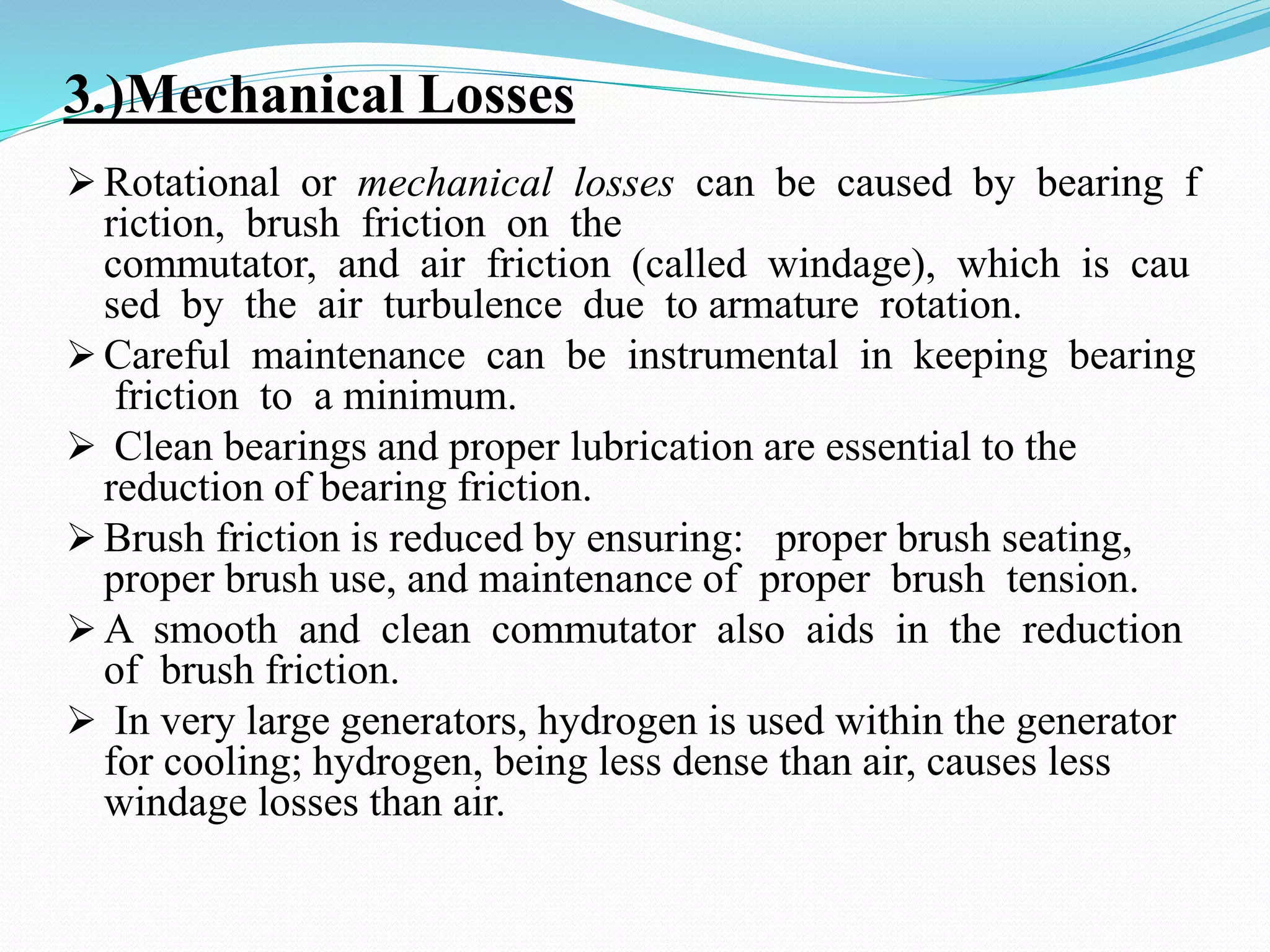 3.)Mechanical Losses
 Rotational or mechanical losses can be caused by bearing f
riction, brush friction on the
commutator, and air friction (called windage), which is cau
sed by the air turbulence due to armature rotation.
 Careful maintenance can be instrumental in keeping bearing
friction to a minimum.
 Clean bearings and proper lubrication are essential to the
reduction of bearing friction.
 Brush friction is reduced by ensuring: proper brush seating,
proper brush use, and maintenance of proper brush tension.
 A smooth and clean commutator also aids in the reduction
of brush friction.
 In very large generators, hydrogen is used within the generator
for cooling; hydrogen, being less dense than air, causes less
windage losses than air.
 
