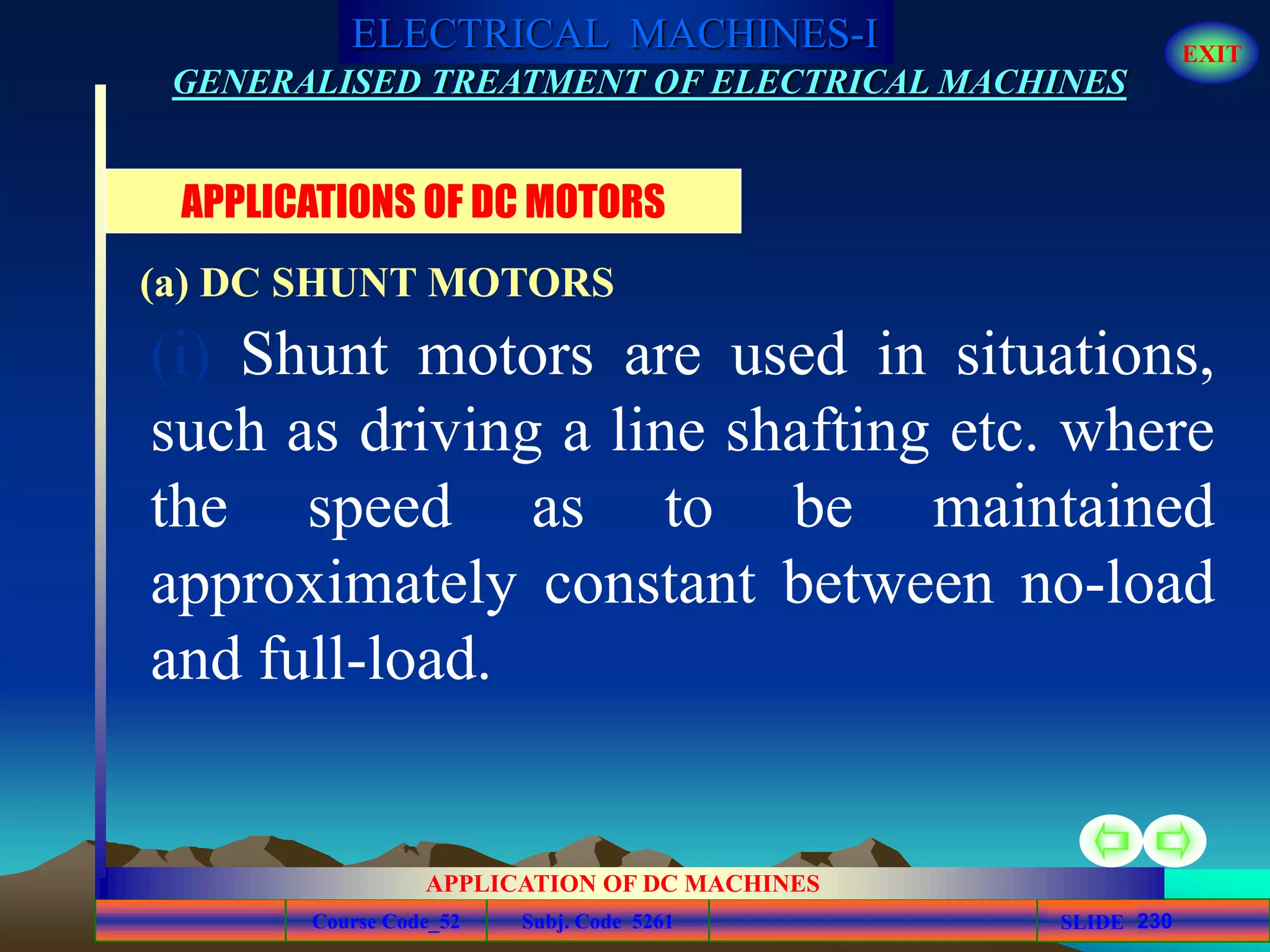 Course Code_52 Subj. Code 5261 230SLIDE
ELECTRICAL MACHINES-I EXIT
GENERALISED TREATMENT OF ELECTRICAL MACHINES
APPLICATION OF DC MACHINES
(i) Shunt motors are used in situations,
such as driving a line shafting etc. where
the speed as to be maintained
approximately constant between no-load
and full-load.
APPLICATIONS OF DC MOTORS
(a) DC SHUNT MOTORS
 