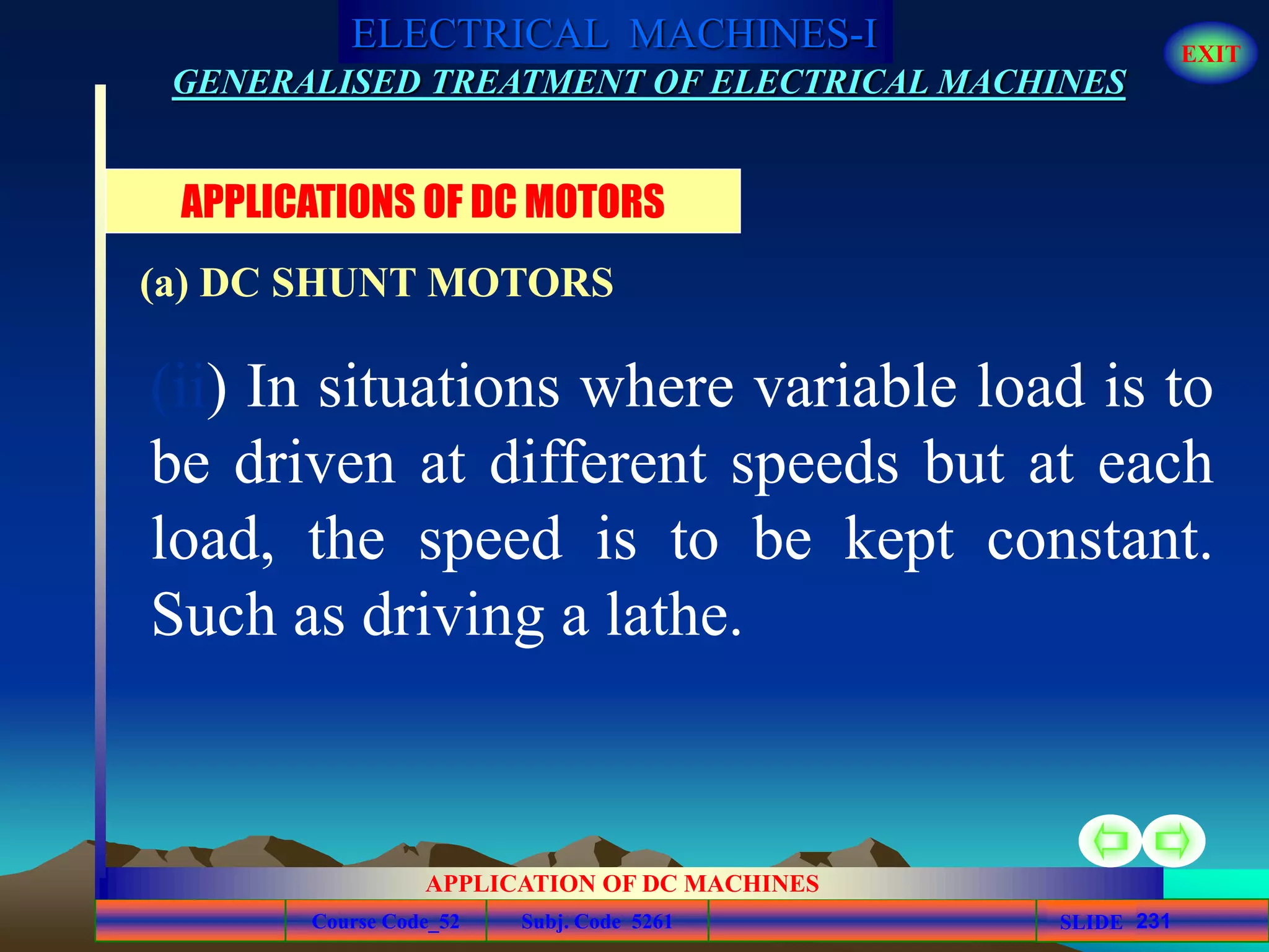 Course Code_52 Subj. Code 5261 231SLIDE
ELECTRICAL MACHINES-I EXIT
GENERALISED TREATMENT OF ELECTRICAL MACHINES
APPLICATION OF DC MACHINES
(ii) In situations where variable load is to
be driven at different speeds but at each
load, the speed is to be kept constant.
Such as driving a lathe.
APPLICATIONS OF DC MOTORS
(a) DC SHUNT MOTORS
 