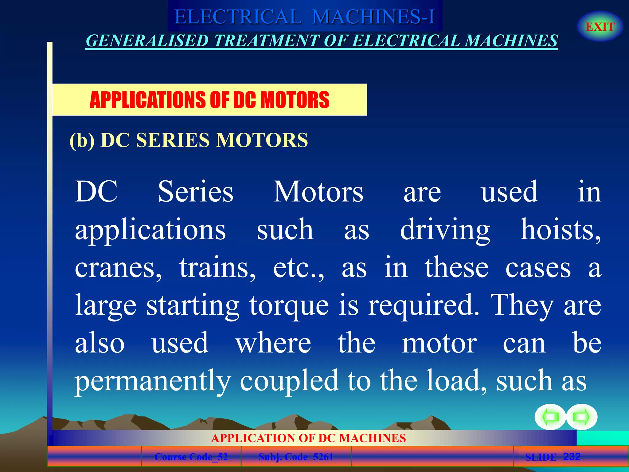 Course Code_52 Subj. Code 5261 232SLIDE
ELECTRICAL MACHINES-I EXIT
GENERALISED TREATMENT OF ELECTRICAL MACHINES
APPLICATION OF DC MACHINES
DC Series Motors are used in
applications such as driving hoists,
cranes, trains, etc., as in these cases a
large starting torque is required. They are
also used where the motor can be
permanently coupled to the load, such as
APPLICATIONS OF DC MOTORS
(b) DC SERIES MOTORS
 