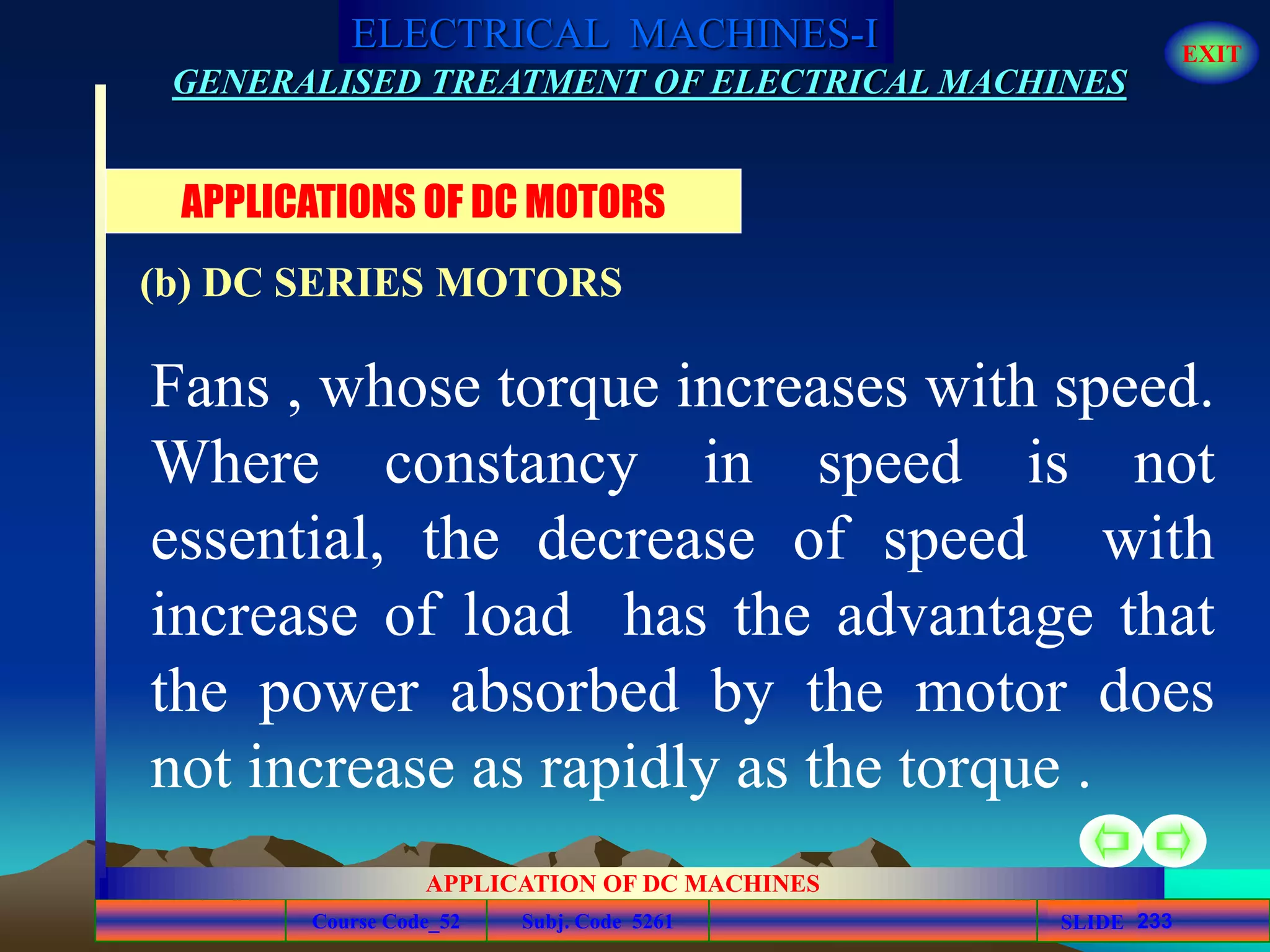 Course Code_52 Subj. Code 5261 233SLIDE
ELECTRICAL MACHINES-I EXIT
GENERALISED TREATMENT OF ELECTRICAL MACHINES
APPLICATION OF DC MACHINES
Fans , whose torque increases with speed.
Where constancy in speed is not
essential, the decrease of speed with
increase of load has the advantage that
the power absorbed by the motor does
not increase as rapidly as the torque .
APPLICATIONS OF DC MOTORS
(b) DC SERIES MOTORS
 