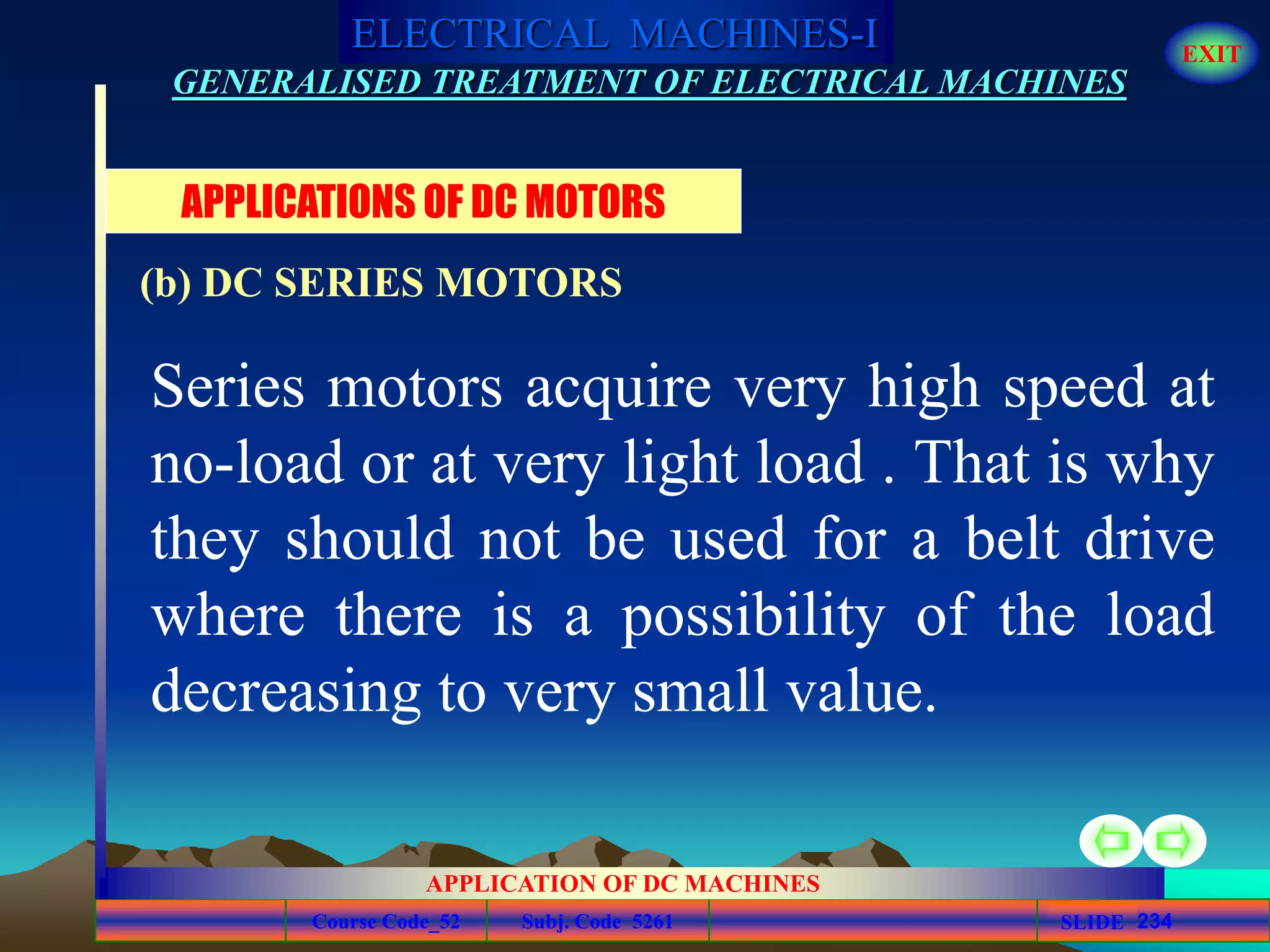 Course Code_52 Subj. Code 5261 234SLIDE
ELECTRICAL MACHINES-I EXIT
GENERALISED TREATMENT OF ELECTRICAL MACHINES
APPLICATION OF DC MACHINES
Series motors acquire very high speed at
no-load or at very light load . That is why
they should not be used for a belt drive
where there is a possibility of the load
decreasing to very small value.
APPLICATIONS OF DC MOTORS
(b) DC SERIES MOTORS
 