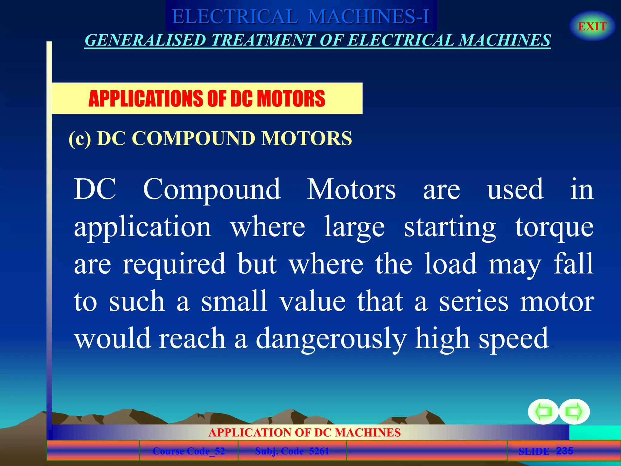 Course Code_52 Subj. Code 5261 235SLIDE
ELECTRICAL MACHINES-I EXIT
GENERALISED TREATMENT OF ELECTRICAL MACHINES
APPLICATION OF DC MACHINES
DC Compound Motors are used in
application where large starting torque
are required but where the load may fall
to such a small value that a series motor
would reach a dangerously high speed.
APPLICATIONS OF DC MOTORS
(c) DC COMPOUND MOTORS
 