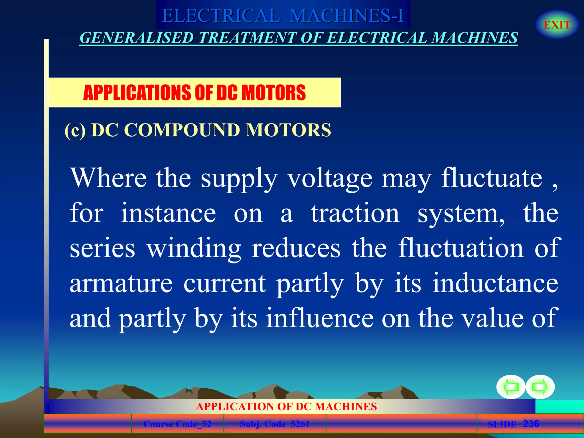 Course Code_52 Subj. Code 5261 236SLIDE
ELECTRICAL MACHINES-I EXIT
GENERALISED TREATMENT OF ELECTRICAL MACHINES
APPLICATION OF DC MACHINES
Where the supply voltage may fluctuate ,
for instance on a traction system, the
series winding reduces the fluctuation of
armature current partly by its inductance
and partly by its influence on the value of
APPLICATIONS OF DC MOTORS
(c) DC COMPOUND MOTORS
 
