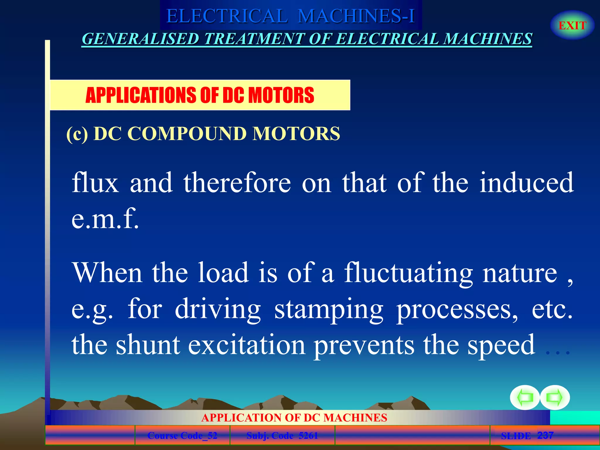Course Code_52 Subj. Code 5261 237SLIDE
ELECTRICAL MACHINES-I EXIT
GENERALISED TREATMENT OF ELECTRICAL MACHINES
APPLICATION OF DC MACHINES
flux and therefore on that of the induced
e.m.f.
When the load is of a fluctuating nature ,
e.g. for driving stamping processes, etc.
the shunt excitation prevents the speed …
APPLICATIONS OF DC MOTORS
(c) DC COMPOUND MOTORS
 