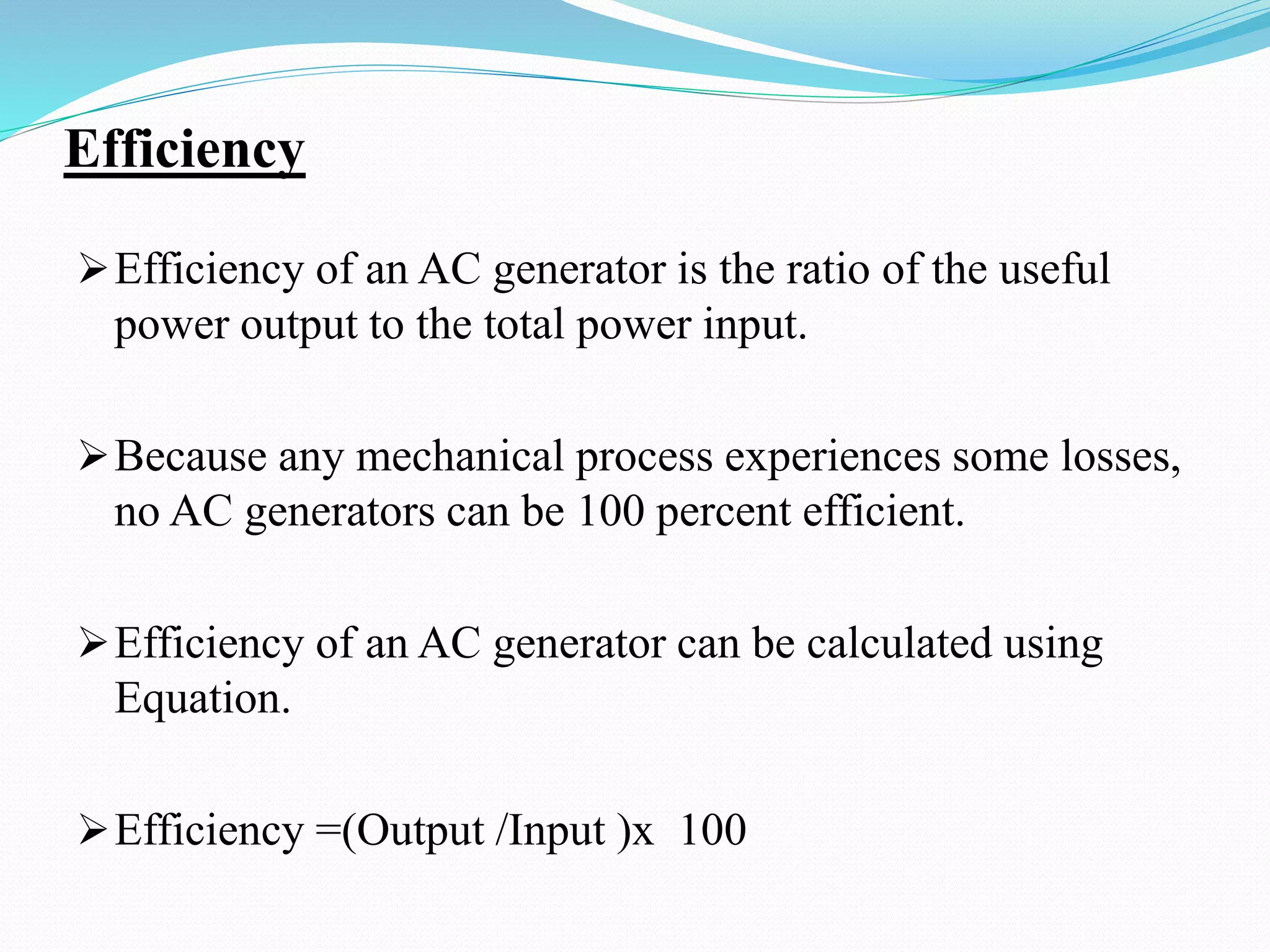 Efficiency
Efficiency of an AC generator is the ratio of the useful
power output to the total power input.
Because any mechanical process experiences some losses,
no AC generators can be 100 percent efficient.
Efficiency of an AC generator can be calculated using
Equation.
Efficiency =(Output /Input )x 100
 