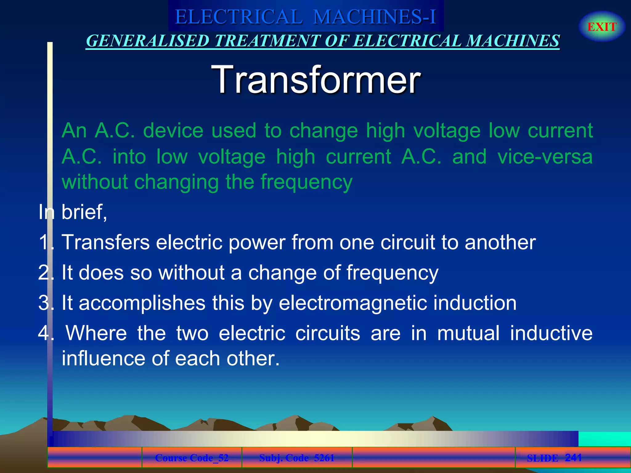 Course Code_52 Subj. Code 5261 241SLIDE
ELECTRICAL MACHINES-I EXIT
GENERALISED TREATMENT OF ELECTRICAL MACHINES
Transformer
An A.C. device used to change high voltage low current
A.C. into low voltage high current A.C. and vice-versa
without changing the frequency
In brief,
1. Transfers electric power from one circuit to another
2. It does so without a change of frequency
3. It accomplishes this by electromagnetic induction
4. Where the two electric circuits are in mutual inductive
influence of each other.
 