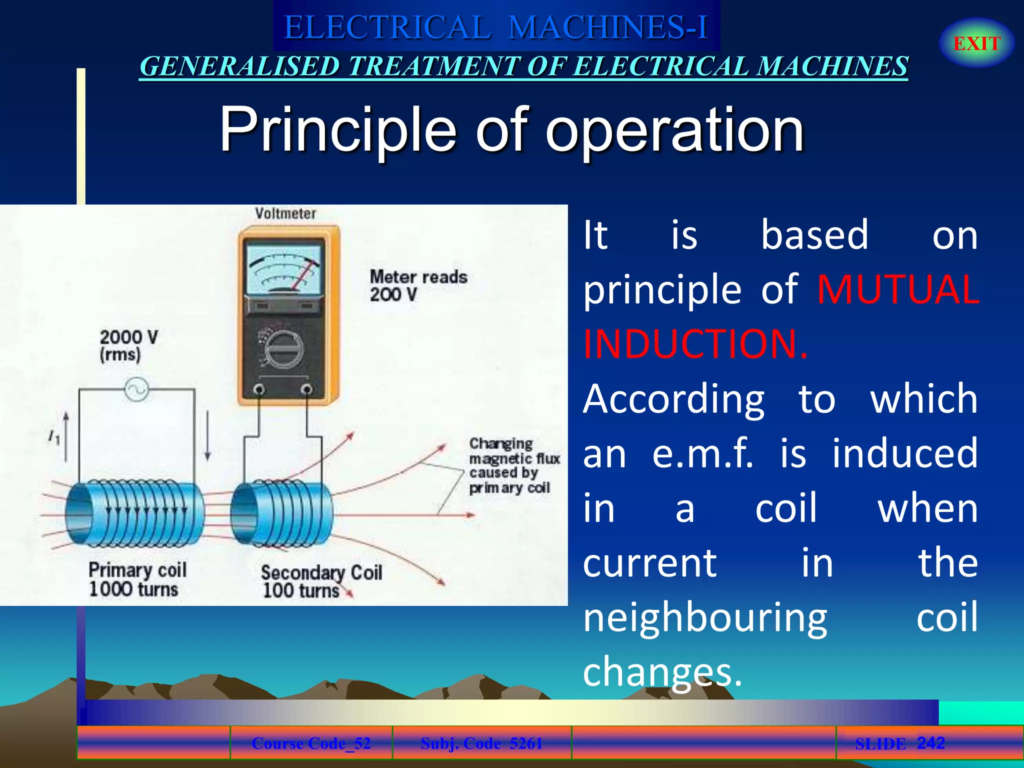 Course Code_52 Subj. Code 5261 242SLIDE
ELECTRICAL MACHINES-I EXIT
GENERALISED TREATMENT OF ELECTRICAL MACHINES
Principle of operation
It is based on
principle of MUTUAL
INDUCTION.
According to which
an e.m.f. is induced
in a coil when
current in the
neighbouring coil
changes.
 