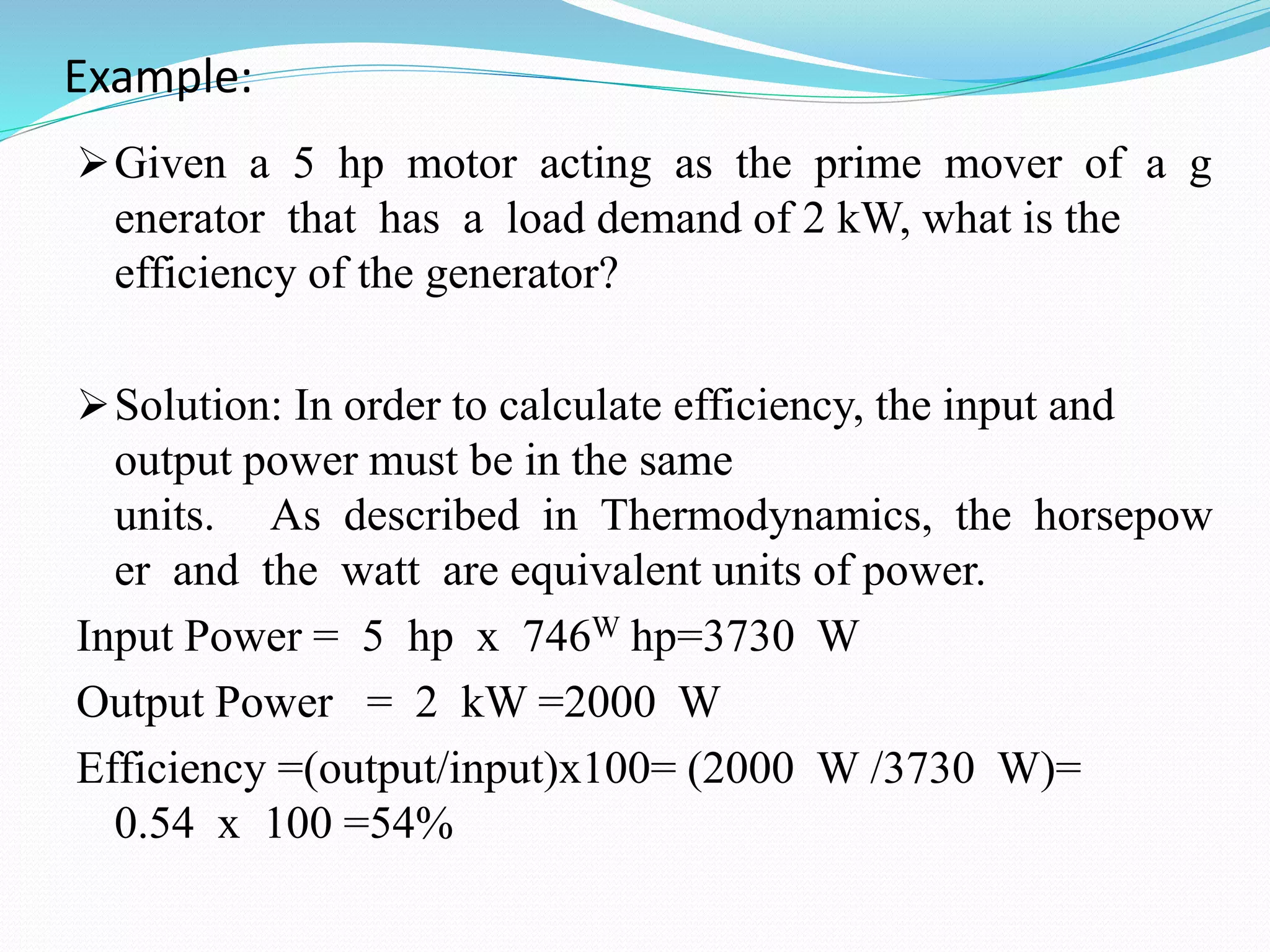Example:
Given a 5 hp motor acting as the prime mover of a g
enerator that has a load demand of 2 kW, what is the
efficiency of the generator?
Solution: In order to calculate efficiency, the input and
output power must be in the same
units. As described in Thermodynamics, the horsepow
er and the watt are equivalent units of power.
Input Power = 5 hp x 746W hp=3730 W
Output Power = 2 kW =2000 W
Efficiency =(output/input)x100= (2000 W /3730 W)=
0.54 x 100 =54%
 