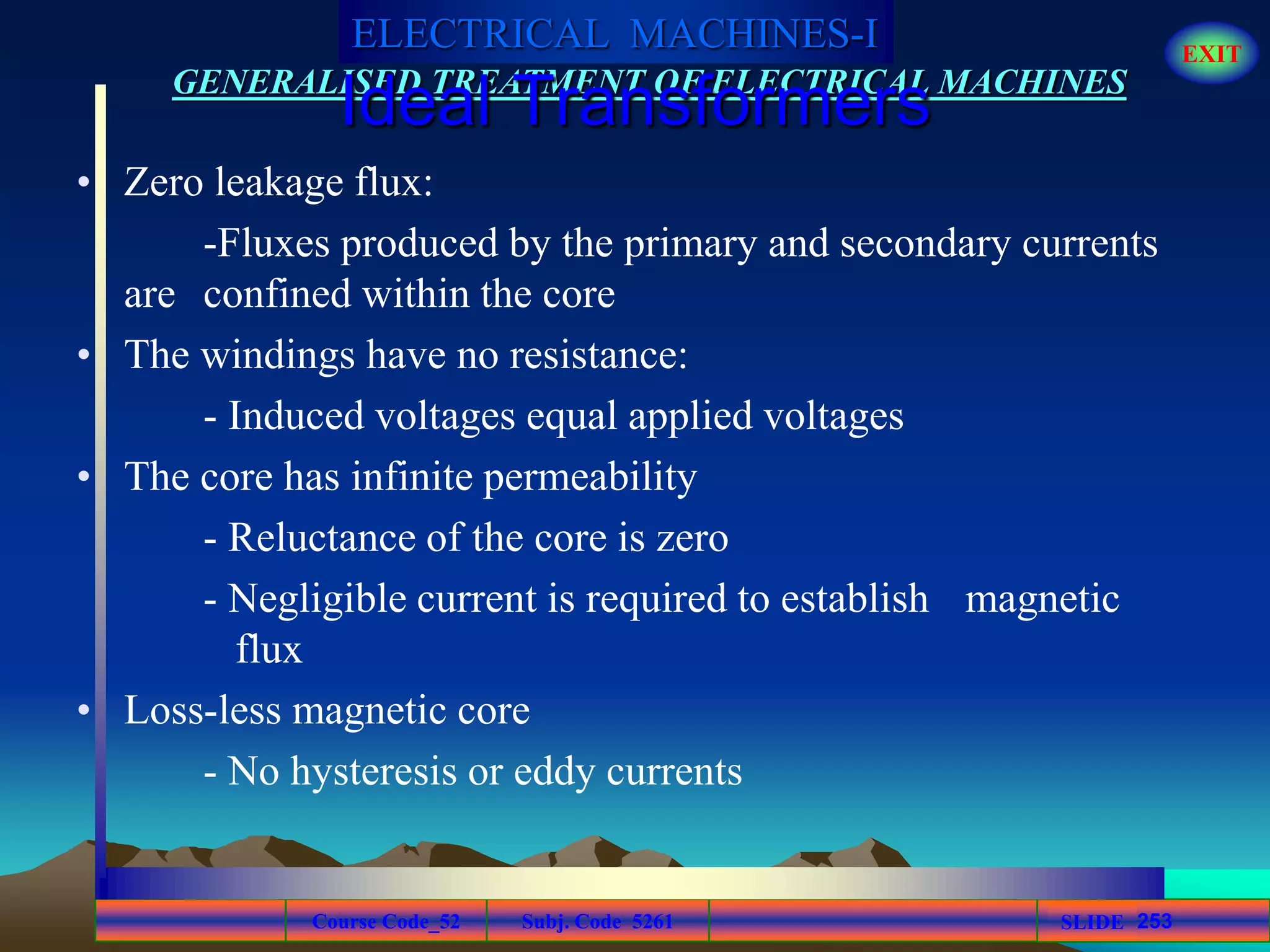 Course Code_52 Subj. Code 5261 253SLIDE
ELECTRICAL MACHINES-I EXIT
GENERALISED TREATMENT OF ELECTRICAL MACHINES
Ideal Transformers
• Zero leakage flux:
-Fluxes produced by the primary and secondary currents
are confined within the core
• The windings have no resistance:
- Induced voltages equal applied voltages
• The core has infinite permeability
- Reluctance of the core is zero
- Negligible current is required to establish magnetic
flux
• Loss-less magnetic core
- No hysteresis or eddy currents
 