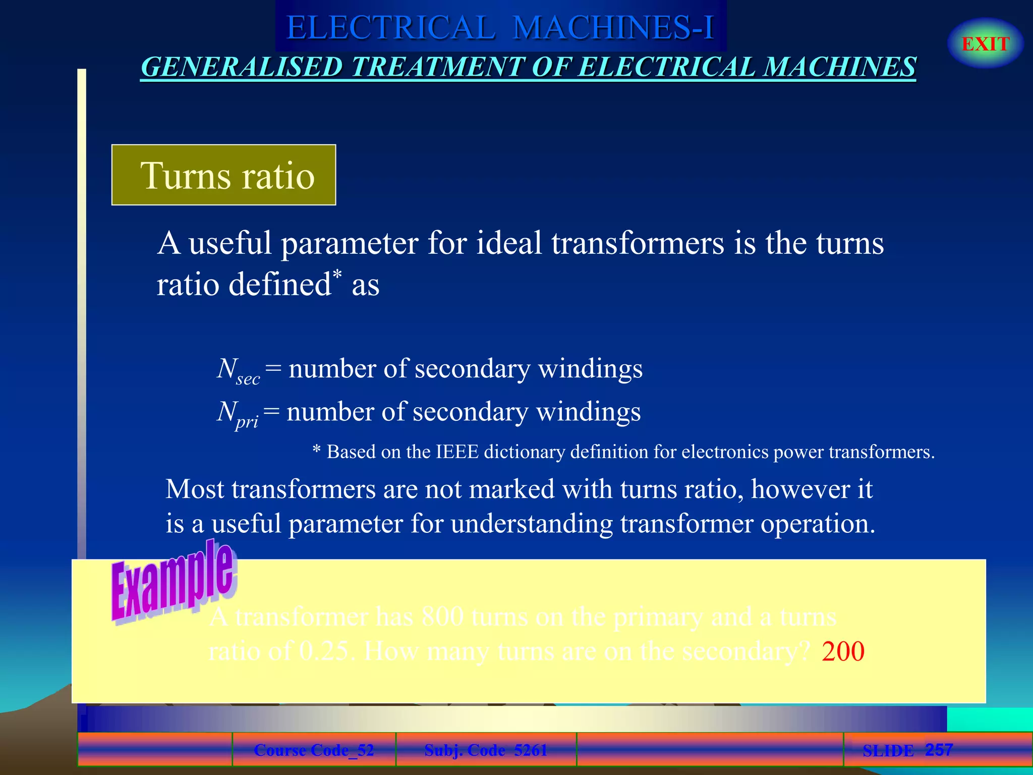 Course Code_52 Subj. Code 5261 257SLIDE
ELECTRICAL MACHINES-I EXIT
GENERALISED TREATMENT OF ELECTRICAL MACHINES
A useful parameter for ideal transformers is the turns
ratio defined* as
Turns ratio
Nsec = number of secondary windings
Npri = number of secondary windings
* Based on the IEEE dictionary definition for electronics power transformers.
Most transformers are not marked with turns ratio, however it
is a useful parameter for understanding transformer operation.
A transformer has 800 turns on the primary and a turns
ratio of 0.25. How many turns are on the secondary? 200
 