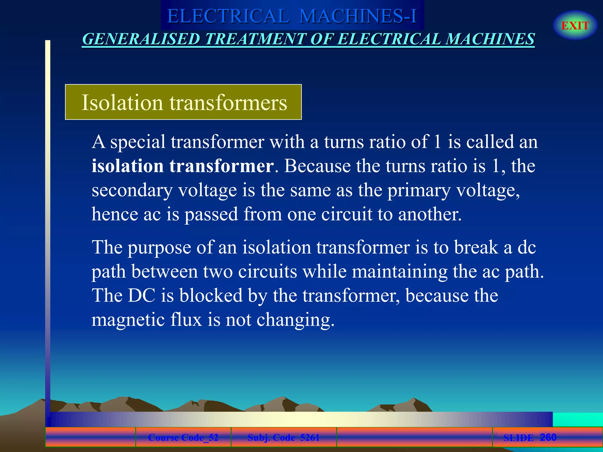Course Code_52 Subj. Code 5261 260SLIDE
ELECTRICAL MACHINES-I EXIT
GENERALISED TREATMENT OF ELECTRICAL MACHINES
A special transformer with a turns ratio of 1 is called an
isolation transformer. Because the turns ratio is 1, the
secondary voltage is the same as the primary voltage,
hence ac is passed from one circuit to another.
Isolation transformers
The purpose of an isolation transformer is to break a dc
path between two circuits while maintaining the ac path.
The DC is blocked by the transformer, because the
magnetic flux is not changing.
 
