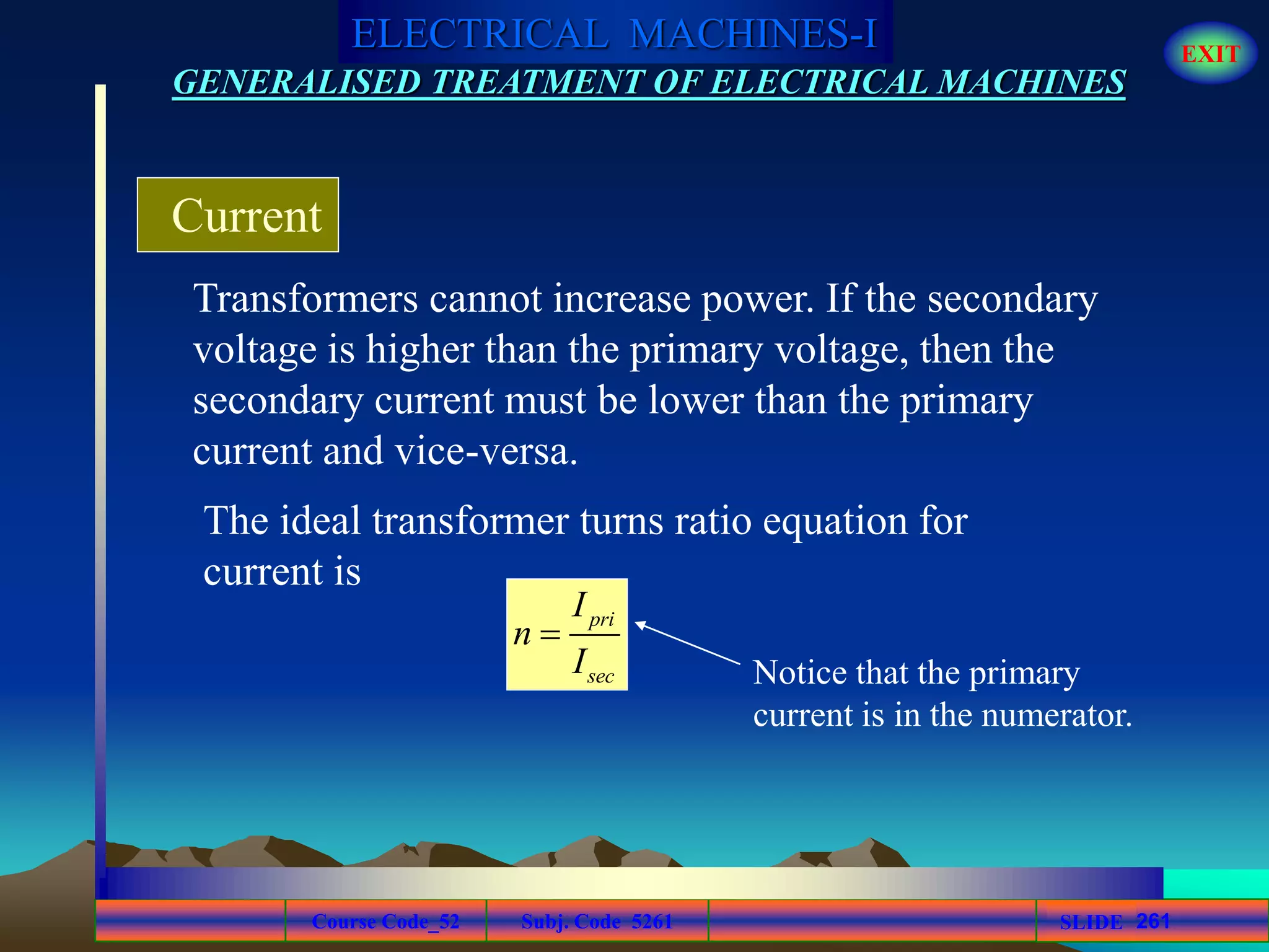 Course Code_52 Subj. Code 5261 261SLIDE
ELECTRICAL MACHINES-I EXIT
GENERALISED TREATMENT OF ELECTRICAL MACHINES
Transformers cannot increase power. If the secondary
voltage is higher than the primary voltage, then the
secondary current must be lower than the primary
current and vice-versa.
Current
pri
sec
I
n
I

The ideal transformer turns ratio equation for
current is
Notice that the primary
current is in the numerator.
 