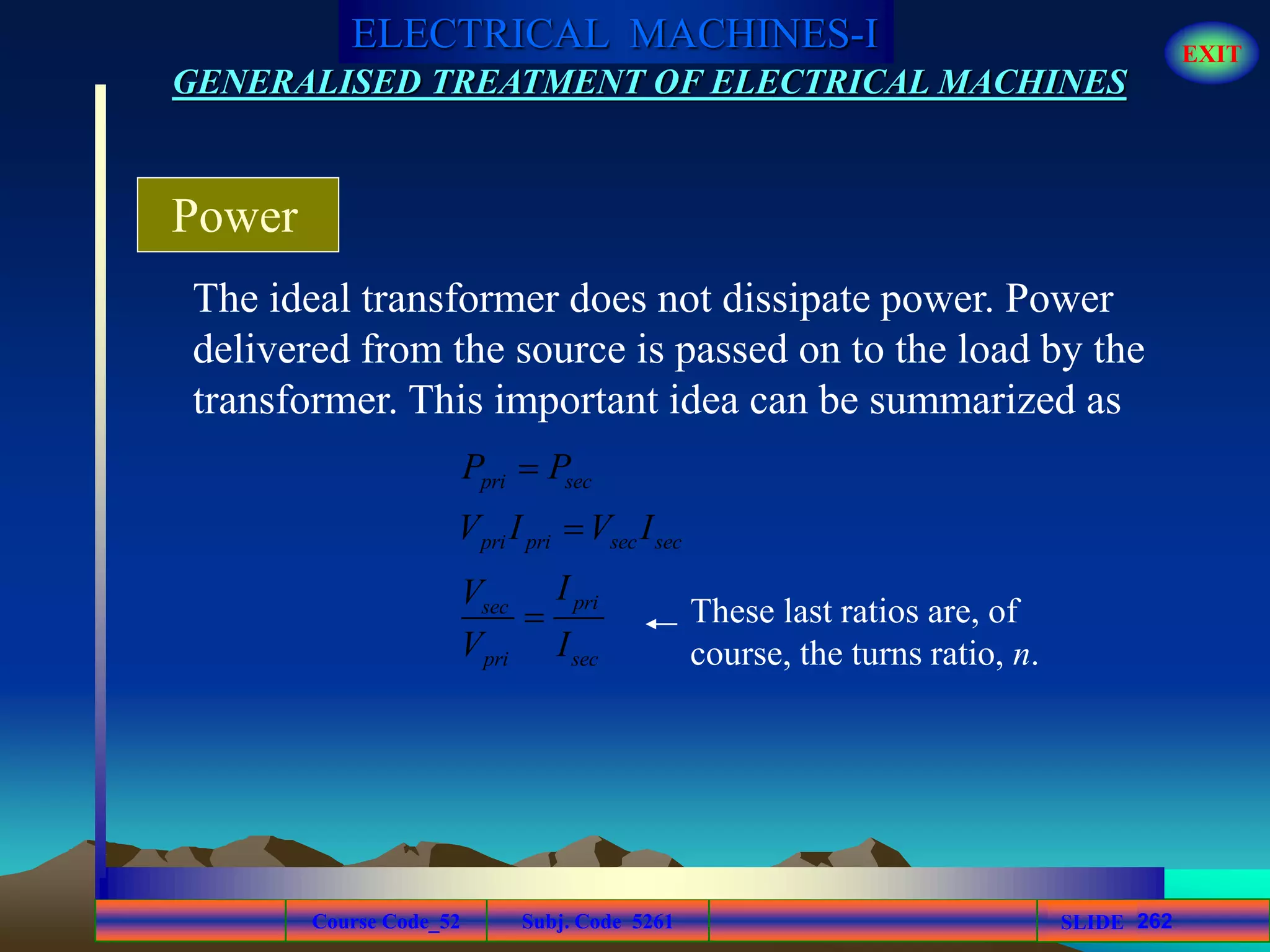 Course Code_52 Subj. Code 5261 262SLIDE
ELECTRICAL MACHINES-I EXIT
GENERALISED TREATMENT OF ELECTRICAL MACHINES
The ideal transformer does not dissipate power. Power
delivered from the source is passed on to the load by the
transformer. This important idea can be summarized as
Power
pri sec
pri pri sec sec
prisec
pri sec
P P
V I V I
IV
V I


 These last ratios are, of
course, the turns ratio, n.
 