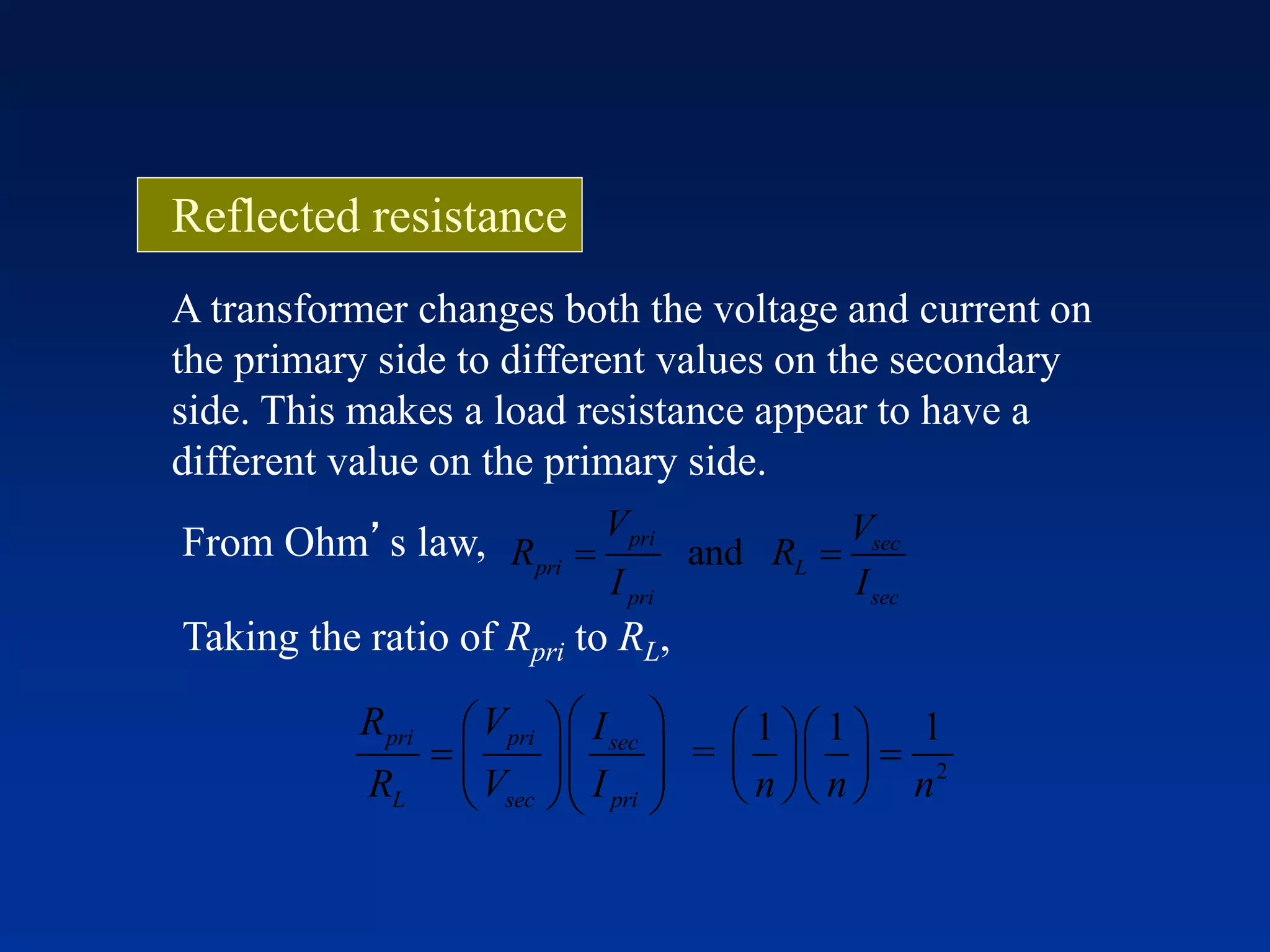 A transformer changes both the voltage and current on
the primary side to different values on the secondary
side. This makes a load resistance appear to have a
different value on the primary side.
From Ohm’s law, and
pri sec
pri L
pri sec
V V
R R
I I
 
Taking the ratio of Rpri to RL,
2
1 1 1
=
pri pri sec
L sec pri
R V I
R V I n n n
     
            
Reflected resistance
 