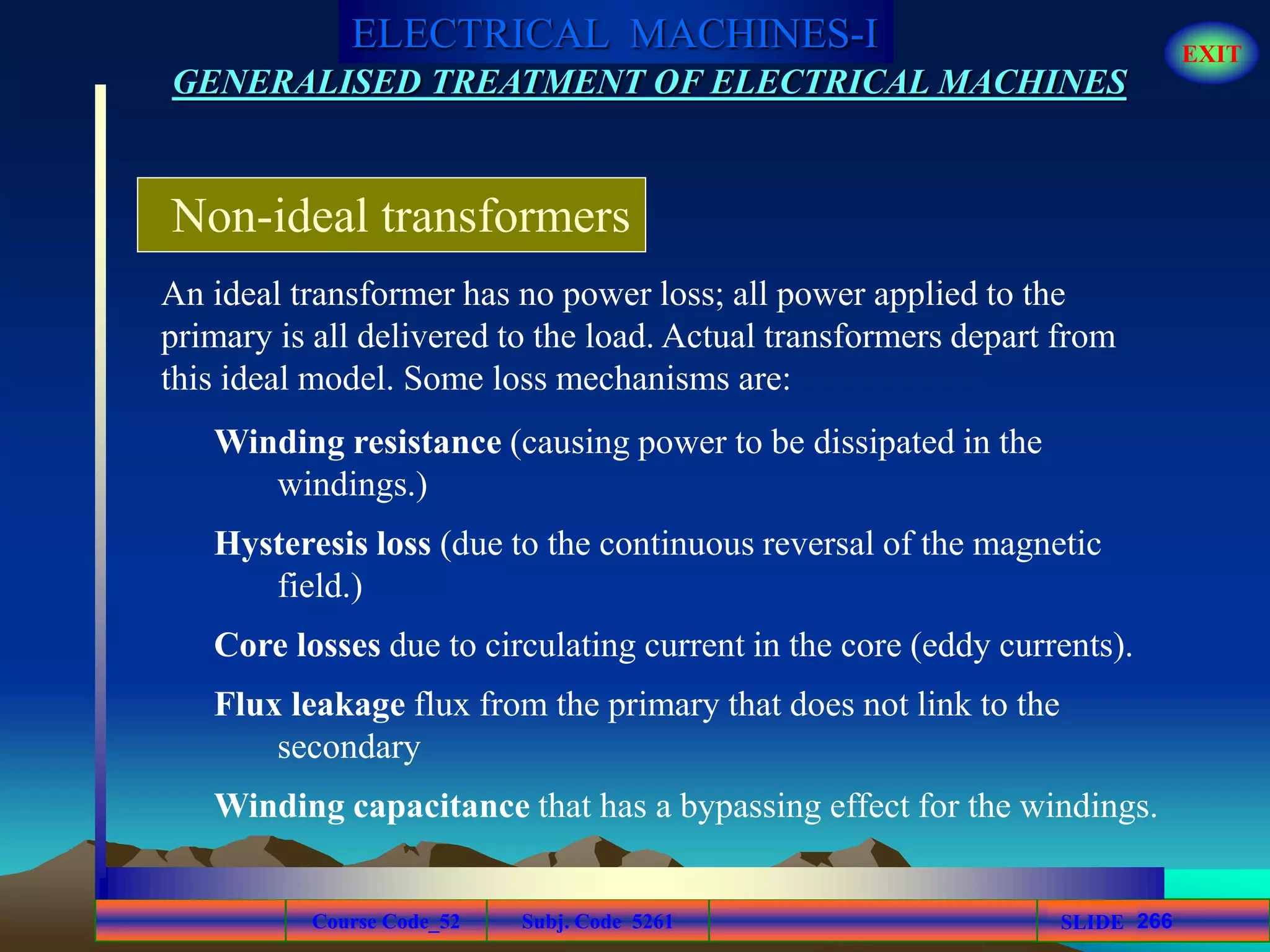 Course Code_52 Subj. Code 5261 266SLIDE
ELECTRICAL MACHINES-I EXIT
GENERALISED TREATMENT OF ELECTRICAL MACHINES
Non-ideal transformers
An ideal transformer has no power loss; all power applied to the
primary is all delivered to the load. Actual transformers depart from
this ideal model. Some loss mechanisms are:
Winding resistance (causing power to be dissipated in the
windings.)
Hysteresis loss (due to the continuous reversal of the magnetic
field.)
Core losses due to circulating current in the core (eddy currents).
Flux leakage flux from the primary that does not link to the
secondary
Winding capacitance that has a bypassing effect for the windings.
 